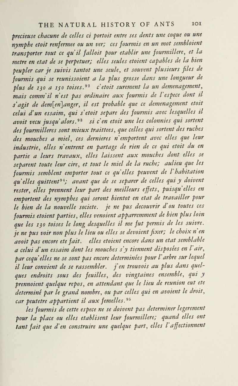precieuse chacune de celles ci porto it entre ses dents une coque ou une nymphe et oit renfermee ou un ver; ces fourmis en un mot sembloient transporter tout ce qu il falloit pour établir une fourmilière, et la metre en état de se perpétuer; elles seules etoient capables de la bien peupler car je suivis tantôt une seule, et souvent plusieurs files de fourmis qui se reunissoient a la plus grosse dans une longueur de plus de iqo a ifo toises.92 c etoit sûrement la un demenagement, mais comm il n est pas ordinaire aux fourmis de l espece dont il s'agit de dem\en\anger, il est probable que ce demenagement etoit celui d'un essaim, qui s'etoit séparé des fourmis avec lesquelles il avoit vécu jusqu alors.93 si cen etoit une les colonnies qui sortent des fourmilières sont mieux traittees, que celles qui sortent des ruches des mouches a miel, ces dernieres n emportent avec elles que leur industrie, elles n entrent en partage de rien de ce qui etoit du en partie a leurs travaux, elles laissent aux mouches dont elles se séparent toute leur cire, et tout le miel de la ruche; aulieu que les fourmis semblent emporter tout ce qu elles peuvent de l habitation qu elles quittent94; avant que de se séparer de celles qui y doivent rester, elles prennent leur part des meilleurs effets, puisqu elles en emportent des nymphes qui seront bientôt en état de travailler pour le bien de la nouvelle société, je ne pus découvrir d ou toutes ces fourmis etoient parties, elles venoient apparremment de bien plus loin que les 130 toises le long desquelles il me fut permis de les suivre, je ne pus voir non plus le lieu ou elles se dévoient fixer; le choix n en avoit pas encore ete fait, elles etoient encore dans un état semblable a celui d'un essaim dont les mouches s'y tiennent disposées en l air, par cequ elles ne se sont pas encore déterminées pour l'arbre sur lequel il leur convient de se rassembler, j'en trouvois au plus dans quel¬ ques endroits sous des feuilles, des vingtaines ensemble, qui y prennoient quelque repos, en attendant que le lieu de reunion eut ete determine par le grand nombre, ou par celles qui en avoient le droit, car peutetre appartient il aux femelles.95 les fourmis de cette espece ne se doivent pas determiner legerement pour la place ou elles etablisent leur fourmilière; quand elles ont tant fait que d'en construire une quelque part, elles l affectionnent