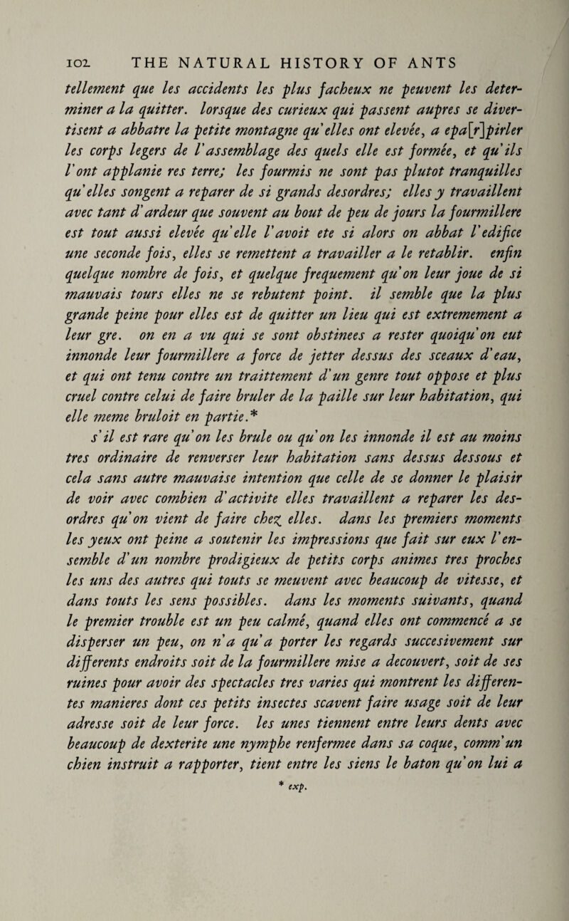 tellement que les accidents les plus fâcheux ne peuvent les deter¬ miner a la quitter, lorsque des curieux qui passent auprès se diver¬ tis ent a abbatre la petite montagne qu elles ont elevée, a epa\r\pirler les corps légers de V assemblage des quels elle est formée, et qu ils l'ont applanie res terre; les fourmis ne sont pas plutôt tranquilles qu elles songent a reparer de si grands desordres; elles y travaillent avec tant d'ardeur que souvent au bout de peu de jours la fourmilière est tout aussi elevée qu elle V avoit ete si alors on abbat V edifice une seconde fois, elles se remettent a travailler a le rétablir, enfin quelque nombre de fois, et quelque frequement qu on leur joue de si mauvais tours elles ne se rebutent point, il semble que la plus grande peine pour elles est de quitter un lieu qui est extrêmement a leur gre. on en a vu qui se sont obstinées a rester quoiqu on eut innonde leur fourmilière a force de jetter dessus des sceaux d'eau, et qui ont tenu contre un traittement d'un genre tout oppose et plus cruel contre celui de faire brûler de la paille sur leur habitation, qui elle meme bruloit en partie.* iil est rare qu on les brûle ou qu on les innonde il est au moins très ordinaire de renverser leur habitation sans dessus dessous et cela sans autre mauvaise intention que celle de se donner le plaisir de voir avec combien d'activité elles travaillent a reparer les des¬ ordres qu on vient de faire chez elles, dans les premiers moments les yeux ont peine a soutenir les impressions que fait sur eux V en¬ semble d'un nombre prodigieux de petits corps animes très proches les uns des autres qui touts se meuvent avec beaucoup de vitesse, et dans touts les sens possibles, dans les moments suivants, quand le premier trouble est un peu calmé, quand elles ont commencé a se disperser un peu, on n a qu a porter les regards succesivement sur differents endroits soit de la fourmilière mise a découvert, soit de ses ruines pour avoir des spectacles très varies qui montrent les differen¬ tes maniérés dont ces petits insectes scavent faire usage soit de leur adresse soit de leur force, les unes tiennent entre leurs dents avec beaucoup de dexterite une nymphe renfermee dans sa coque, comm un chien instruit a rapporter, tient entre les siens le baton qu on lui a * exp.