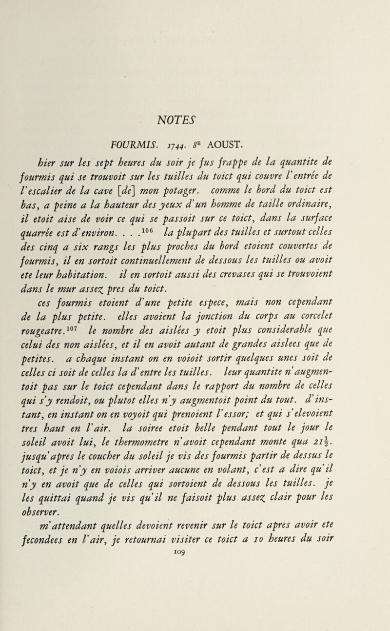 NOTES' FOURMIS. IJ44• 8e AOUST. hier sur les sept heures du soir je fus frappe de la quantité de fourmis qui se trouvoit sur les tuilles du toict qui couvre V entrée de F escalier de la cave \de\ mon potager, comme le bord du toict est bas, a peine a la hauteur des yeux d'un homme de taille ordinaire, il etoit aise de voir ce qui se pas soit sur ce toict, dans la surface quarrée est d'environ. ...106 la plupart des tuilles et surtout celles des cinq a six rangs les plus proches du bord etoient couvertes de fourmis, il en sortoit continuellement de dessous les tuilles ou avoit ete leur habitation, il en sortoit aussi des crevas es qui se trouvoient dans le mur assez, près du toict. ces fourmis etoient d'une petite espece, mais non cependant de la plus petite, elles avoient la jonction du corps au corcelet rougeâtre.107 le nombre des aislées y etoit plus considerable que celui des non aislées, et il en avoit autant de grandes aislees que de petites, a chaque instant on en voioit sortir quelques unes soit de celles ci soit de celles la d'entre les tuilles. leur quantité n augmen- toit pas sur le toict cependant dans le rapport du nombre de celles qui s'y rendoit, ou plutôt elles n y augmentoit point du tout, d'ins¬ tant, en instant on en voyoit qui prenoient Vessor; et qui s'elevoient très haut en Vair. la soiree etoit belle pendant tout le jour le soleil avoit lui, le thermomètre n avoit cependant monte qua zi\. jusqu apres le coucher du soleil je vis des fourmis partir de dessus le toict, et je n y en voiois arriver aucune en volant, c'est a dire qu'il n y en avoit que de celles qui sortoient de dessous les tuilles. je les quittai quand je vis qu il ne fais oit plus assez clair pour les observer. m attendant quelles dévoient revenir sur le toict apres avoir ete fecondees en Vair, je retournai visiter ce toict a io heures du soir
