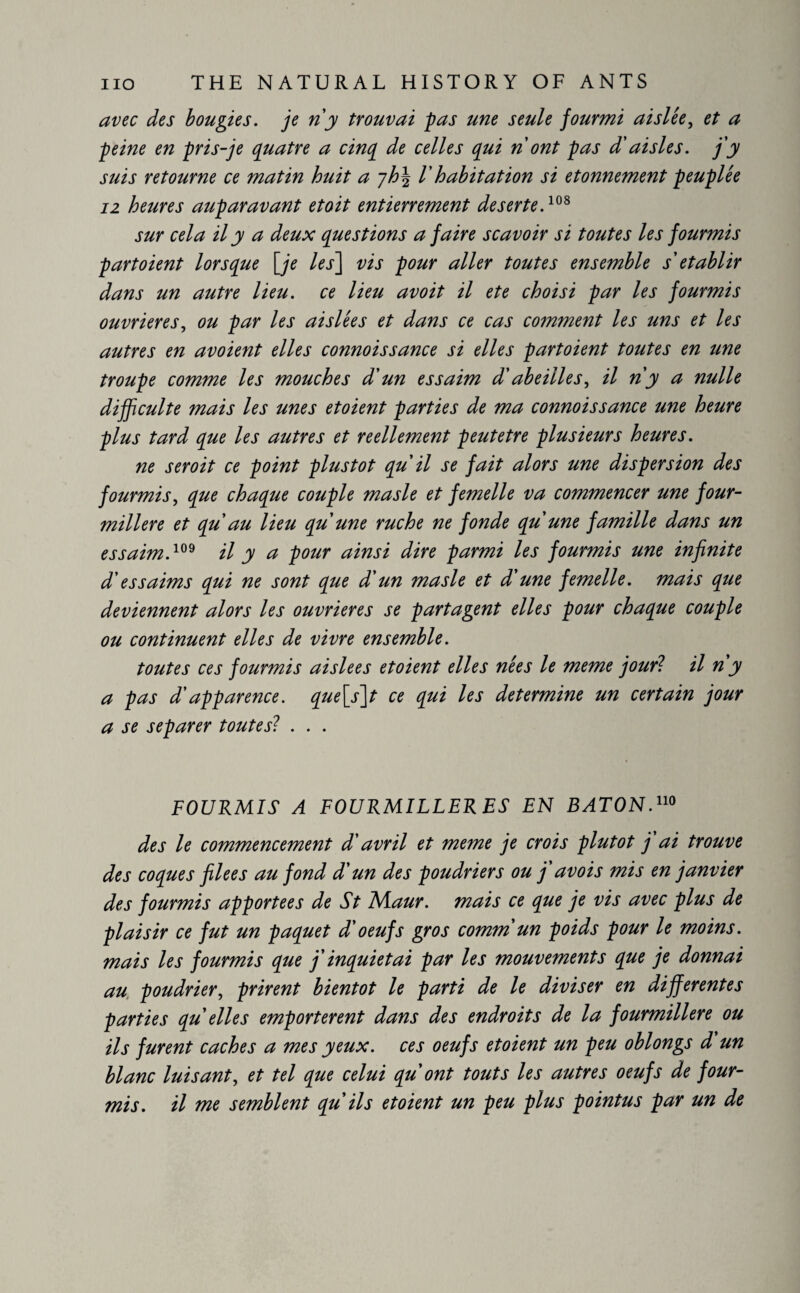 avec des bougies, je ri y trouvai pas une seule fourmi ai siée, et a peine en pris-je quatre a cinq de celles qui ri ont pas d'aisles, j'y suis retourne ce matin huit a l'habitation si etonnement peuplée 12 heures auparavant etoit entierrement deserted08 sur cela il y a deux questions a faire scavoir si toutes les fourmis p art oient lorsque [je les] vis pour aller toutes ensemble s établir dans un autre lieu, ce lieu avoit il ete choisi par les fourmis ouvrières, ou par les aislées et dans ce cas comment les uns et les autres en avoient elles connoissance si elles partoient toutes en une troupe comme les mouches d'un essaim d'abeilles, il n'y a nulle difficulté mais les unes et oient parties de ma connoissance une heure plus tard que les autres et réellement peutetre plusieurs heures. ne seroit ce point plustot qu il se fait alors une dispersion des fourmis, que chaque couple masle et femelle va commencer une four¬ milière et qu au lieu qu'une ruche ne fonde qu'une famille dans un essaim.109 il y a pour ainsi dire parmi les fourmis une infinite d'essaims qui ne sont que d'un masle et d'une femelle, mais qtie deviennent alors les ouvrières se partagent elles pour chaque couple ou continuent elles de vivre ensemble. toutes ces fourmis aisle es et oient elles nées le meme jour? il n'y a pas d'apparence. que[s]t ce qui les determine un certain jour a se séparer toutes? . . . FOURMIS A FOURMILLERES EN BATON.110 des le commencement d'avril et meme je crois plutôt j ai trouve des coques flees au fond d'un des poudriers ou j'av ois mis en janvier des fourmis apportées de St ~NIaur. mais ce que je vis avec plus de plaisir ce fut un paquet d'oeufs gros comm un poids pour le moins, mais les fourmis que j'inquiétai par les mouvements que je donnai au poudrier, prirent bientôt le parti de le diviser en differentes parties qu elles emportèrent dans des endroits de la fourmilière ou ils furent caches a mes yeux, ces oeufs etoient un peu oblongs d'un blanc luisant, et tel que celui qu'ont touts les autres oeufs de four¬ mis. il me semblent qu'ils etoient un peu plus pointus par un de