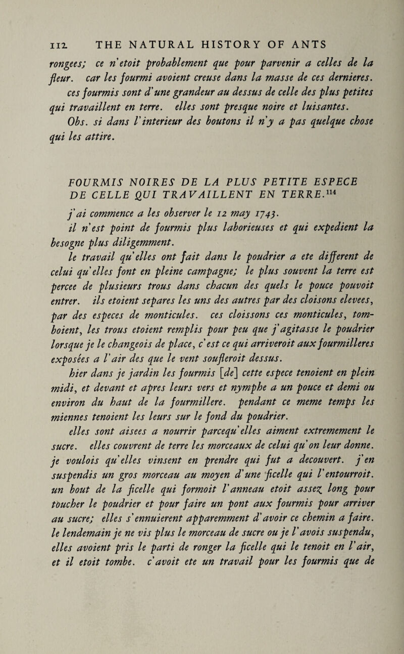 rongées; ce ri et oit probablement que pour parvenir a celles de la fleur, car les fourmi avoient creuse dans la masse de ces dernieres. ces fourmis sont d'une grandeur au dessus de celle des plus petites qui travaillent en terre, elles sont presque noire et luisantes. Obs. si dans /’ inferieur des boutons il ri y a pas quelque chose qui les attire. FOURMIS NOIRES DE LA PLUS PETITE ESPECE DE CELLE QUI TRAVAILLENT EN TERRE.114 fl ai commence a les observer le 12 may 1743. il ri est point de fourmis plus laborieuses et qui expedient la besogne plus diligemment. le travail qu elles ont fait dans le poudrier a ete different de celui qu elles font en pleine campagne; le plus souvent la terre est percee de plusieurs trous dans chacun des quels le pouce pouvoit entrer, ils etoient séparés les uns des autres par des cloisons elevees, par des especes de monticules. ces dois sons ces monticules, torn- boient, les trous etoient remplis pour peu que fl agitasse le poudrier lorsque je le ch ange ois de place, c est ce qui arriveroit aux fourmilières exposées a Vair des que le vent soufleroit dessus. hier dans je jardin les fourmis [de] cette espece tenoient en plein midi, et devant et apres leurs vers et nymphe a un pouce et demi ou environ du haut de la fourmilière, pendant ce meme temps les miennes tenoient les leurs sur le fond du poudrier. elles sont aisees a nourrir pareequ elles aiment extrêmement le sucre, elles couvrent de terre les morceaux de celui qu on leur donne, je voulois qu elles vinsent en prendre qui fut a découvert, fl en suspendis un gros morceau au moyen d'une ficelle qui V entourroit. un bout de la ficelle qui formoit V anneau et oit assez long pour toucher le poudrier et pour faire un pont aux fourmis pour arriver au sucre; elles s ennuierent apparemment d'avoir ce chemin a faire, le lendemain je ne vis plus le morceau de sucre ou je V avois suspendu, elles avoient pris le parti de ronger la ficelle qui le tenoit en Vair, et il etoit tombe, c av oit ete un travail pour les fourmis que de