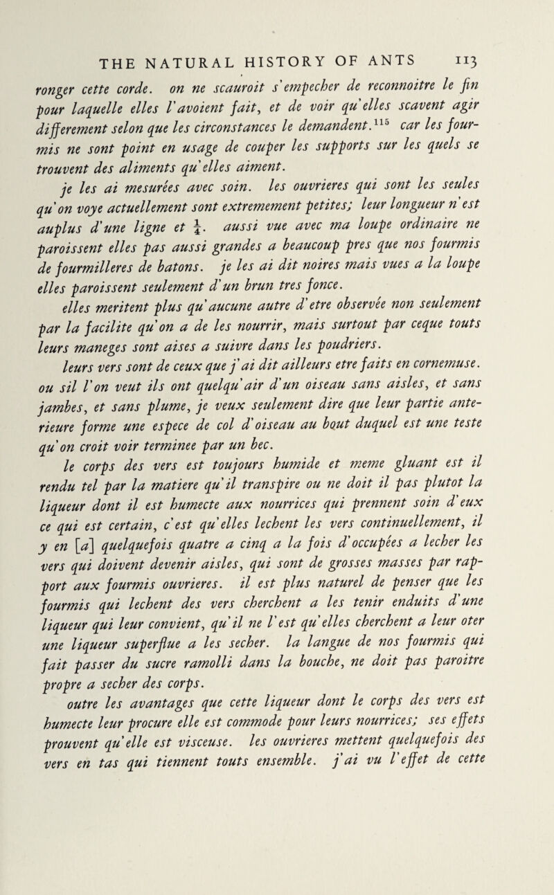 ronger cette corde, on ne scauroit s empecher de reconnoitre le Jin pour laquelle elles 1avoient fait, et de voir qu elles scavent agir dijferentent selon que les circonstances le demandent.11 ° car les four¬ mis ne sont point en usage de couper les supports sur les quels se trouvent des aliments qu elles aiment. je les ai mesurées avec soin, les ouvrières qui sont les seules qu on voye actuellement sont extrêmement petites; leur longueur n est auplus d'une ligne et \. aussi vue avec ma loupe ordinaire ne paroissent elles pas aussi grandes a beaucoup près que nos fourmis de fourmilières de batons. je les ai dit noires mais vues a la loupe elles paroissent seulement d'un brun très fonce. elles méritent plus qu aucune autre d etre observee non seulemeiit par la facilite qu on a de les nourrir, mais surtout par ceque touts leurs maneges sont aises a suivre dans les poudriers. leurs vers sont de ceux que j ai dit ailleurs etre faits en cornemuse. ou sil l'on veut ils ont quelqu air d un oiseau sans aisles, et sans jambes, et sans plume, je veux seulement dire que leur partie ante¬ rieure forme une espece de col d oiseau au bout duquel est une teste qu on croit voir terminée par un bec. le corps des vers est toujours humide et meme gluant est il rendu tel par la matière qu il transpire ou ne doit il pas plutôt la liqueur dont il est humecte aux nourrices qui prennent soin d'eux ce qui est certain, c est qu elles lechent les vers continuellement, il y en [a] quelquefois quatre a cinq a la fois d'occupées a lecher les vers qui doivent devenir aisles, qui sont de grosses masses par rap¬ port aux fourmis ouvrières, il est plus naturel de penser que les fourmis qui lechent des vers cherchent a les tenir enduits d'une liqueur qui leur convient, qu il ne l est qu elles cherchent a leur oter une liqueur superflue a les secher. la langue de nos fourmis qui fait passer du sucre ramolli dans la bouche, ne doit pas paroitre propre a secher des corps. outre les avantages que cette liqueur dont le corps des vers est humecte leur procure elle est commode pour leurs nourrices; ses effets prouvent qu elle est visceuse. les ouvrières mettent quelquefois des vers en tas qui tiennent touts ensemble, j'ai vu l effet de cette