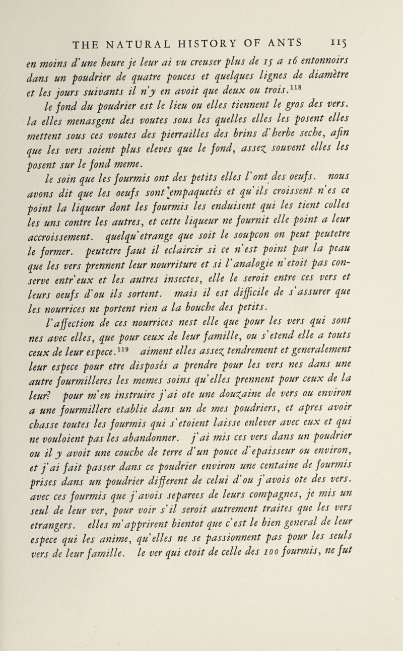 en moins d une heure je leur ai vu creuser plus de 15 a 16 entonnoirs dans un poudrier de quatre pouces et quelques lignes de diamètre et les jours suivants il n'y en avoit que deux ou trois.118 le fond du poudrier est le lieu ou elles tiennent le gros des vers, la elles menasgent des voûtes sous les quelles elles les posent elles mettent sous ces voûtes des pierrailles des brins d'herbe seche, afin que les vers soient plus eleves que le fond, assez, souvent elles les posent sur le fond meme. le soin que les fourmis ont des petits elles l ont des oeufs, nous avons dit que les oeufs sont empaquetés et qu ils croissent n es ce point la liqueur dont les fourmis les enduisent qui les tient colles les uns contre les autres, et cette liqueur ne fournit elle point a leur accroissement. quel qu étrange que soit le soupçon on peut peutetre le former, peutetre faut il éclaircir si ce n'est point par la peau que les vers prennent leur nourriture et si l analogie n etoit pas con¬ serve entr eux et les autres insectes, elle le seroit entre ces vers et leurs oeufs d'ou ils sortent, mais il est difficile de s assurer que les nourrices ne portent rien a la bouche des petits. l'affection de ces nourrices nest elle que pour les vers qui sont nés avec elles, que pour ceux de leur famille, ou s etend elle a touts ceux de leur espece.119 aiment elles assez tendrement et generalement leur espece pour etre disposés a prendre pour les vers nés dans une autre fourmilières les memes soins qu elles prennent pour ceux de la leur? pour m'en instruire j'ai ote une douzaine de vers ou environ a une fourmilière établie dans un de mes poudriers, et apres avoir chasse toutes les fourmis qui s etoient laisse enlever avec eux et qui ne vouloient pas les abandonner. j ai mis ces vers dans un poudrier ou il y avoit une couche de terre d'un pouce d épaisseur ou environ, et j'ai fait passer dans ce poudrier environ une centaine de fourmis prises dans un poudrier different de celui d ou j avois ote des vers, avec ces fourmis que j'avois separees de leurs compagnes, je mis un seul de leur ver, pour voir s'il seroit autrement traites que les vers etrangers. elles m apprirent bientôt que c est le bien general de leur espece qui les anime, qu elles ne se passionnent pas pour les seuls vers de leur famille. le ver qui etoit de celle des 100 fourmis, ne fut