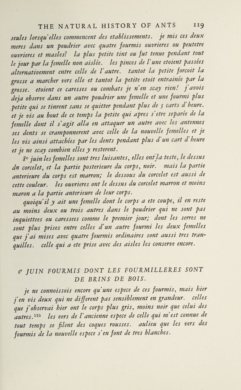 seules lorsqu'elles commencent des etablissements, je mis ces deux meres dans un poudrier avec quatre fourmis ouvrières ou peutetre ouvrières et masles? la plus petite tint ou fut tenue pendant tout le jour par la femelle non ai siée, les pinces de l'une et oient passées alternativement entre celle de l autre, tantôt la petite forcoit la grosse a marcher vers elle et tantôt la petite etoit entraînée par la grosse, etoient ce caresses ou combats je n en scay rien! j avois déjà observe dans un autre poudrier une femelle et une fourmi plus petite qui se tinrent sans se quitter pendant plus de j carts d heure, et je vis au bout de ce temps la petite qui apres s'etre séparée de la femelle dont il s agit alla en attaquer un autre avec les antennes ses dents se cramponnèrent avec celle de la nouvelle femelles et je les vis ainsi attachées par les dents pendant plus d un cart d heure et je ne scay combien elles y restèrent. 8e juin les femelles sont très luisantes, elles ont la teste, le dessus dn corcelet, et la partie postérieure du corps, noir, mais la partie anterieure du corps est marronj le dessous du corcelet est aussi de cette couleur. les ouvrières ont le dessus du corcelet marron et moins maron a la partie anterieure de leur corps. quoiqu'il y ait une femelle dont le corps a ete coupe, il en reste au moins deux ou trois autres dans le poudrier qui ne sont pas inquiettees ou caressees comme le premier jour; dont les serres ne sont plus prises entre celles d'un autre fourmi les deux femelles que j'ai mises avec quatre fourmis ordinaires sont aussi très tran¬ quilles. celle qui a ete prise avec des aisles les conserve encore. 6e JUIN FOURMIS DONT LES FOURMILLERES SONT DE BRINS DE BOIS. je ne connoissois encore qu'une espece de ces fourmis, mais hier j'en vis deux qui ne different pas sensiblement en grandeur, celles que j'observai hier ont le corps plus gris, moins noir que celui des autres,125 les vers de l'ancienne espece de celle qui m est connue de tout temps se filent des coques rousses, aulieu que les vers des fourmis de la^ nouvelle espece s en font de très blanches.