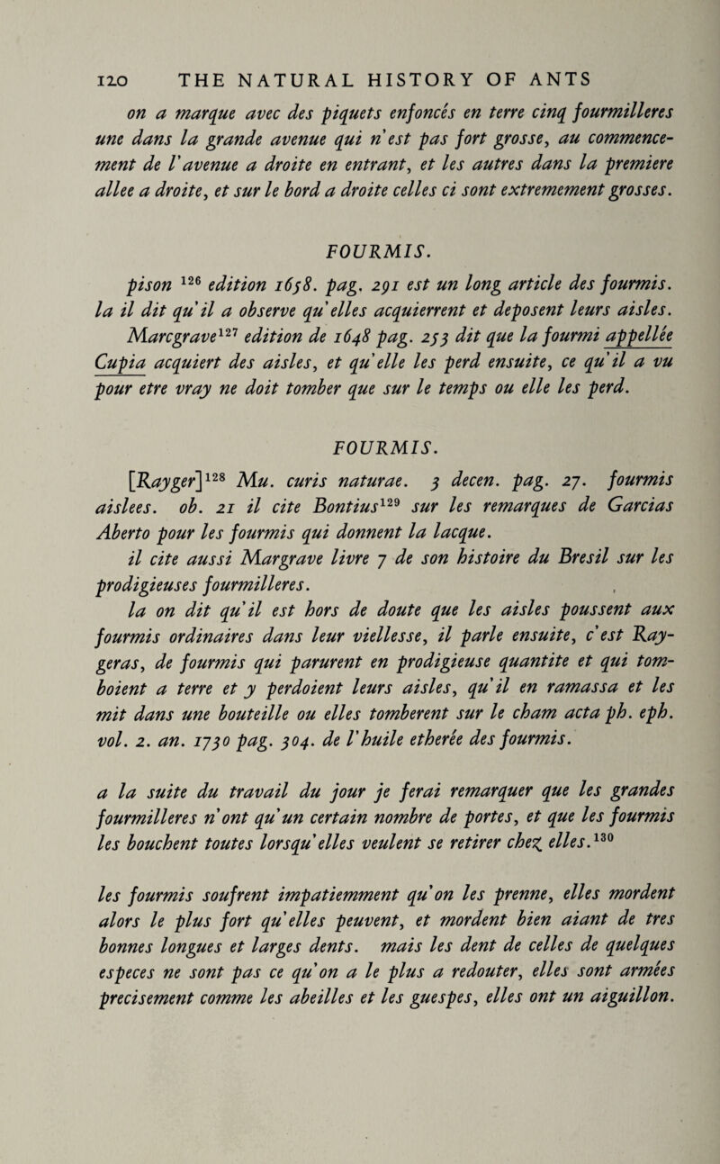 on a marque avec des piquets enfoncés en terre cinq fourmilières une dans la grande avenue qui n est pas fort grosse, au commence¬ ment de V avenue a droite en entrant, et les autres dans la premiere allee a droite, et sur le bord a droite celles ci sont extrêmement grosses. FOURMIS. p is on 126 edition 1638. pag. 2çi est un long article des fourmis, la il dit qu il a observe qu elles acquierrent et déposent leurs aisles. Marc grave121 edition de 1648 pag. 253 dit que la fourmi appellee Cupia acquiert des aisles, et qu elle les perd ensuite, ce qu il a vu pour etre vray ne doit tomber que sur le temps ou elle les perd. FOURMIS. [Rayger]128 Mu. curis naturae. 3 decen. pag. 27. fourmis aislees. ob. 21 il cite Bontius129 sur les remarques de Gardas Aberto pour les fourmis qui donnent la lacque. il cite aussi Margrave livre 7 de son histoire du Brésil sur les prodigieuses fourmilières. la on dit qu il est hors de doute que les aisles poussent aux fourmis ordinaires dans leur vielles se, il parle ensuite, c est Ray- géras, de fourmis qui parurent en prodigieuse quantité et qui tom¬ baient a terre et y perdoient leurs aisles, qu il en ramassa et les mit dans une bouteille ou elles tombèrent sur le cham actaph. eph. vol. 2. an. 1730 pag. 304. de l'huile etherée des fourmis. a la suite du travail du jour je ferai remarquer que les grandes fourmilières n ont qu'un certain nombre de portes, et que les fourmis les bouchent toutes lorsqu elles veulent se retirer chez. dies.130 les fourmis soufrent impatiemment qu on les prenne, elles mordent alors le plus fort qu elles peuvent, et mordent bien aiant de très bonnes longues et larges dents, mais les dent de celles de quelques especes ne sont pas ce qu'on a le plus a redouter, elles sont armées précisément comme les abeilles et les guespes, elles ont un aiguillon.