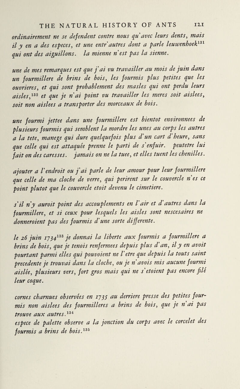 ordinairement ne se défendent contre nous qu'avec leurs dents, mais il y en a des especes, et une entr autres dont a parle leuwenhoek131 qui ont des aiguillons, la mienne n est pas la sienne. une de mes remarques est que j'ai vu travailler au mois de juin dans un fourmilière de brins de bois, les fourmis plus petites que les ouvrières, et qui sont probablement des ma si es qui ont perdu leurs aisles,132 et que je n ai point vu travailler les meres soit aislees, soit non aislees a transporter des morceaux de bois. une fourmi jettee dans une fourmilière est bientôt environnées de plusieurs fourmis qui semblent la mordre les unes au corps les autres a la tete, manege qui dure quelquefois plus d'un cart d'heure, sans que celle qui est attaquée prenne le parti de s'enfuir, peutetre lui fait on des caresses, jamais on ne la tuee, et elles tuent les chenilles. ajouter a l'endroit ou j'ai parle de leur amour pour leur fourmilière que celle de ma cloche de verre, qui périrent sur le couvercle n'es ce point plutôt que le couvercle et oit devenu le cimetiere. s'il n'y auroit point des accouplements en l air et d autres dans la fourmilière, et si ceux pour lesquels les aisles sont ne s ce s aire s ne donneroient pas des fourmis d'une sorte differente. le 26 juin 1734133 je donnai la liberté aux fourmis a fourmilière a brins de bois, que je ternis renfermées depuis plus d'an, il y en avoit pourtant parmi elles qui pouvoient ne l'etre que depuis la touts saint precedente je trouvai dans la cloche, ou je n avois mis aucune fourmi aislée, plusieurs vers, fort gros mais qui ne s'etoient pas encore filé leur coque. cornes charnues observées en 1735 au derrière presse des petites four¬ mis non aislees des fourmilières a brins de bois, que je n ai pas trouve aux autres.13* espece de palette observe a la jonction du corps avec le corcelet des fourmis a brins de bois.133