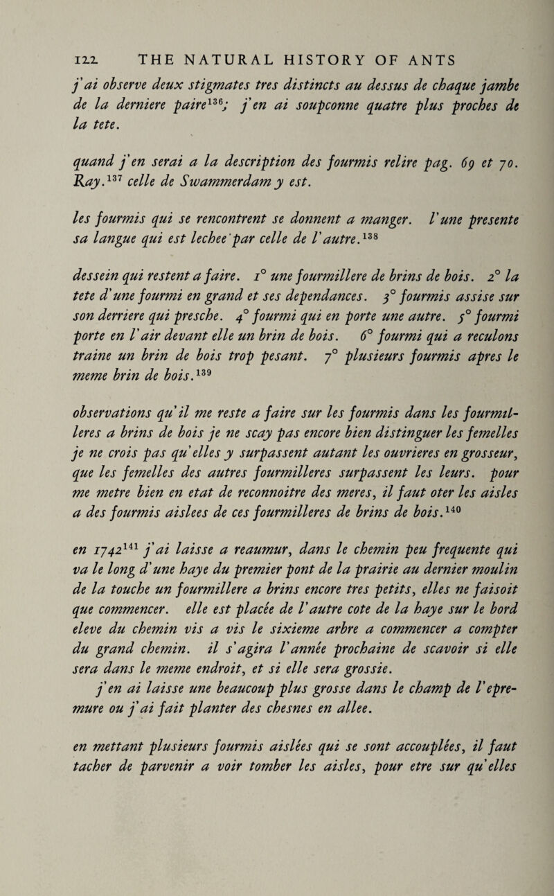 jai observe deux stigmates très distincts au dessus de chaque jambe de la derniere paire136; j'en ai soupçonne quatre plus proches de la te te. quand j'en serai a la description des fourmis relire pag. 6g et jo. Ray.137 celle de Swammerdam y est. les fourmis qui se rencontrent se donnent a manger. V une présente sa langue qui est lechee ’par celle de l'autre.13* dessein qui restent a faire. i° une fourmilière de brins de bois. 20 la tete d'une fourmi en grand et ses dépendances. g° fourmis assise sur son derrière qui presche. 40 fourmi qui en porte une autre. ;° fourmi porte en Vair devant elle un brin de bois. 6° fourmi qui a reculons traine un brin de bois trop pesant. j° plusieurs fourmis apres le meme brin de bois.139 observations qu'il me reste a faire sur les fourmis dans les fourmil¬ ières a brins de bois je ne scay pas encore bien distinguer les femelles je ne crois pas qu elles y surpassent autant les ouvrières en grosseur, que les femelles des autres fourmilières surpassent les leurs, pour me metre bien en état de reconnoitre des meres, il faut oter les aisles a des fourmis aislees de ces fourmilières de brins de bois.140 en iy42141 j'ai laisse a reaumur, dans le chemin peu frequente qui va le long d'une haye du premier pont de la prairie au dernier moulin de la touche un fourmilière a brins encore très petits, elles ne fai s oit que commencer, elle est placée de Vautre cote de la haye sur le bord eleve du chemin vis a vis le sixième arbre a commencer a compter du grand chemin, il s'agira l'année prochaine de scavoir si elle sera dans le meme endroit, et si elle sera grossie. j'en ai laisse une beaucoup plus grosse dans le champ de Vepre- mure ou j'ai fait planter des chesnes en allee. en mettant plusieurs fourmis aislées qui se sont accouplées, il faut tacher de parvenir a voir tomber les aisles, pour etre sur qu elles