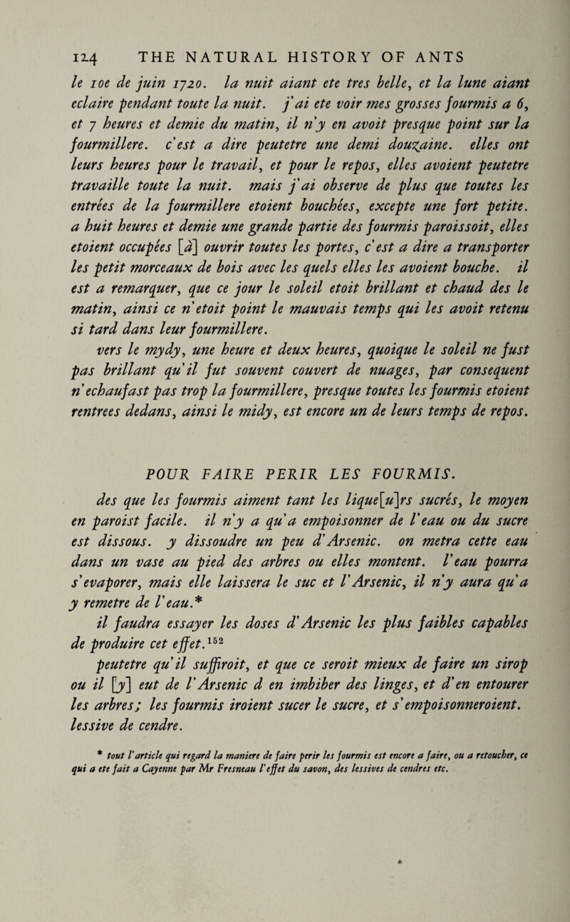 le ioe de juin 1720. la nuit aiant ete très belle, et la lune aiant éclairé -pendant toute la nuit, j'ai ete voir mes grosses fourmis a 6, et 7 heures et demie du matin, il ri y en avoit presque point sur la fourmilière, cest a dire peutetre une demi douzaine, elles ont leurs heures pour le travail, et pour le repos, elles avoient peutetre travaille toute la nuit, mais j'ai observe de plus que toutes les entrées de la fourmilière et oient bouchées, excepte une fort petite, a huit heures et demie une grande partie des fourmis paroissoit, elles etoient occupées [à] ouvrir toutes les portes, c'est a dire a transporter les petit morceaux de bois avec les quels elles les avoient bouche, il est a remarquer, que ce jour le soleil etoit brillant et chaud des le matin, ainsi ce ri etoit point le mauvais temps qui les avoit retenu si tard dans leur fourmilière. vers le mydy, une heure et deux heures, quoique le soleil ne fust pas brillant qu'il fut souvent couvert de nuages, par consequent riechaufast pas trop la fourmilière, presque toutes les fourmis etoient rentrées dedans, ainsi le midy, est encore un de leurs temps de repos. POUR FAIRE PERIR LES FOURMIS. des que les fourmis aiment tant les lique[u\rs sucrés, le moyen en par ois t facile, il n'y a qu a empoisonner de V eau ou du sucre est dissous, y dissoudre un peu d'Arsenic, on metra cette eau dans un vase au pied des arbres ou elles montent. V eau pourra s'évaporer, mais elle laissera le suc et l'Arsenic, il n'y aura qu a y remetre de V eau A il faudra essayer les doses d'Arsenic les plus faibles capables de produire cet effet.152 peutetre qu'il suffiroit, et que ce seroit mieux de faire un sirop ou il [7] eut de V Arsenic d en imbiber des linges, et d'en entourer les arbres; les fourmis iroient sucer le sucre, et s empoisonner oient, lessive de cendre. * tout l'article qui regard la maniéré de faire périr les fourmis est encore a faire, ou a retoucher, ce qui a ete fait a Cayenne par Mr Fresneau l'effet du savon, des lessives de cendres etc.
