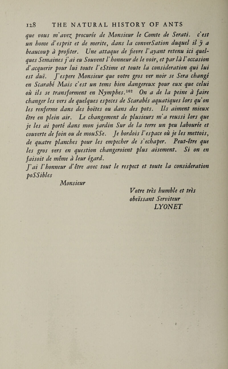 que vous m avex procurée de Monsieur le Comte de Serati. c est un home d'esprit et de mérité, dans la conversation duquel il ÿ a beaucoup à profiter. Une attaque de fievre Vayant retenu ici quel¬ ques Semaines fi ai eu Souvent /’ honneur de le voir, et par là V occasion d'acquérir pour lui toute V eStime et toute la consideration qui lui est due. J espere Monsieur que votre gros ver noir se Sera changé en Scarabé Mais c est un tems bien dangereux pour eux que celui ou ils se transforment en Nymphes.162 On a de la peine à faire changer les vers de quelques especes de Scarabé s aquatiques lors qu'on les renferme dans des boëtes ou dans des pots. Ils aiment mieux être en plein air. Le changement de plusieurs ma réussi lors que je les ai porté dans mon jardin Sur de la terre un peu labourée et couverte de foin ou de mouSSe. Je bordois 1'espace où je les mettois, de quatre planches pour les empecher de s echaper. Peut-être que les gros vers en question changeroient plus aisément. Si on en faisoit de même à leur égard. J'ai l'honneur d'être avec tout le respect et toute la consideration poSSibles Monsieur Votre très humble et très obéissant Serviteur LYONET t