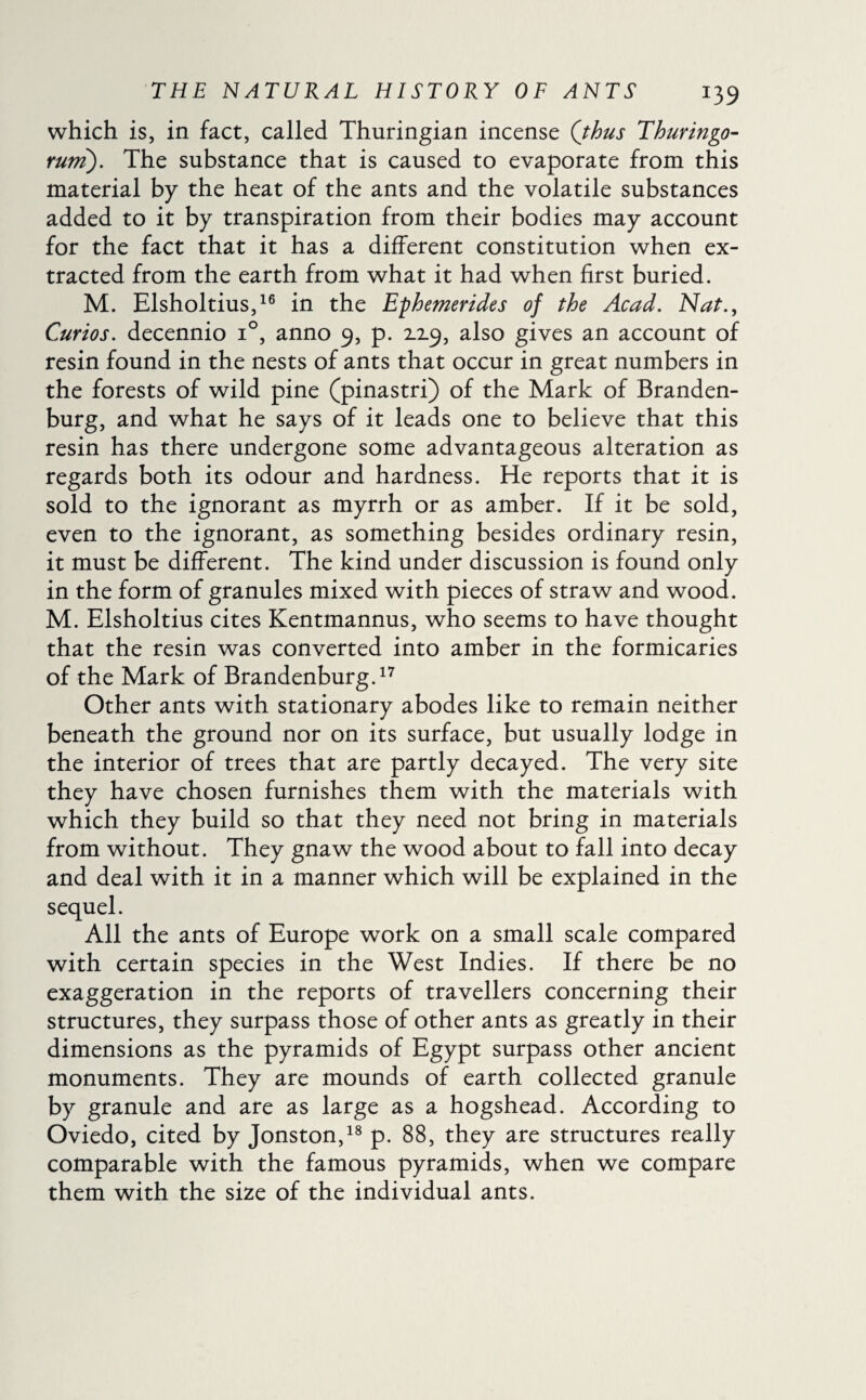 which is, in fact, called Thuringian incense (thus Thuringo- rum). The substance that is caused to evaporate from this material by the heat of the ants and the volatile substances added to it by transpiration from their bodies may account for the fact that it has a different constitution when ex¬ tracted from the earth from what it had when first buried. M. Elsholtius,16 in the Ephemerides of the Acad. Nat., Curios, decennio i°, anno 9, p. 2.19, also gives an account of resin found in the nests of ants that occur in great numbers in the forests of wild pine (pinastri) of the Mark of Branden¬ burg, and what he says of it leads one to believe that this resin has there undergone some advantageous alteration as regards both its odour and hardness. He reports that it is sold to the ignorant as myrrh or as amber. If it be sold, even to the ignorant, as something besides ordinary resin, it must be different. The kind under discussion is found only in the form of granules mixed with pieces of straw and wood. M. Elsholtius cites Kentmannus, who seems to have thought that the resin was converted into amber in the formicaries of the Mark of Brandenburg.17 Other ants with stationary abodes like to remain neither beneath the ground nor on its surface, but usually lodge in the interior of trees that are partly decayed. The very site they have chosen furnishes them with the materials with which they build so that they need not bring in materials from without. They gnaw the wood about to fall into decay and deal with it in a manner which will be explained in the sequel. All the ants of Europe work on a small scale compared with certain species in the West Indies. If there be no exaggeration in the reports of travellers concerning their structures, they surpass those of other ants as greatly in their dimensions as the pyramids of Egypt surpass other ancient monuments. They are mounds of earth collected granule by granule and are as large as a hogshead. According to Oviedo, cited by Jonston,18 p. 88, they are structures really comparable with the famous pyramids, when we compare them with the size of the individual ants.