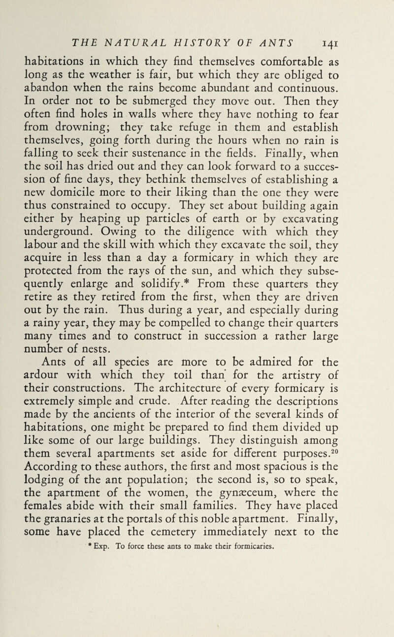 habitations in which they find themselves comfortable as long as the weather is fair, but which they are obliged to abandon when the rains become abundant and continuous. In order not to be submerged they move out. Then they often find holes in walls where they have nothing to fear from drowning; they take refuge in them and establish themselves, going forth during the hours when no rain is falling to seek their sustenance in the fields. Finally, when the soil has dried out and they can look forward to a succes¬ sion of fine days, they bethink themselves of establishing a new domicile more to their liking than the one they were thus constrained to occupy. They set about building again either by heaping up particles of earth or by excavating underground. Owing to the diligence with which they labour and the skill with which they excavate the soil, they acquire in less than a day a formicary in which they are protected from the rays of the sun, and which they subse¬ quently enlarge and solidify.* From these quarters they retire as they retired from the first, when they are driven out by the rain. Thus during a year, and especially during a rainy year, they may be compelled to change their quarters many times and to construct in succession a rather large number of nests. Ants of all species are more to be admired for the ardour with which they toil than for the artistry of their constructions. The architecture of every formicary is extremely simple and crude. After reading the descriptions made by the ancients of the interior of the several kinds of habitations, one might be prepared to find them divided up like some of our large buildings. They distinguish among them several apartments set aside for different purposes.20 According to these authors, the first and most spacious is the lodging of the ant population; the second is, so to speak, the apartment of the women, the gynæceum, where the females abide with their small families. They have placed the granaries at the portals of this noble apartment. Finally, some have placed the cemetery immediately next to the * Exp. To force these ants to make their formicaries.