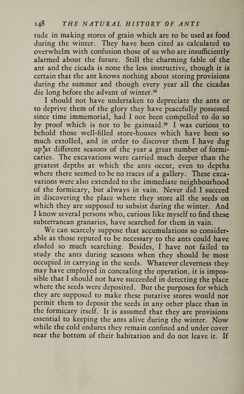 tude in making stores of grain which are to be used as food during the winter. They have been cited as calculated to overwhelm with confusion those of us who are insufficiently alarmed about the future. Still the charming fable of the ant and the cicada is none the less instructive, though it is certain that the ant knows nothing about storing provisions during the summer and though every year all the cicadas die long before the advent of winter.28 I should not have undertaken to depreciate the ants or to deprive them of the glory they have peacefully possessed since time immemorial, had I not been compelled to do so by proof which is not to be gainsaid.29 I was curious to behold those well-filled store-houses which have been so much extolled, and in order to discover them I have dug up *at different seasons of the year a great number of formi¬ caries. The excavations were carried much deeper than the greatest depths at which the ants occur, even to depths where there seemed to be no traces of a gallery. These exca¬ vations were also extended to the immediate neighbourhood of the formicary, but always in vain. Never did I succeed in discovering the place where they store all the seeds on which they are supposed to subsist during the winter. And I know several persons who, curious like myself to find these subterranean granaries, have searched for them in vain. We can scarcely suppose that accumulations so consider¬ able as those reputed to be necessary to the ants could have eluded so much searching. Besides, I have not failed to study the ants during seasons when they should be most occupied in carrying in the seeds. Whatever cleverness they may have employed in concealing the operation, it is impos¬ sible that I should not have succeeded in detecting the place where the seeds were deposited. But the purposes for which they are supposed to make these putative stores would not permit them to deposit the seeds in any other place than in the formicary itself. It is assumed that they are provisions essential to keeping the ants alive during the winter. Now while the cold endures they remain confined and under cover near the bottom of their habitation and do not leave it. If