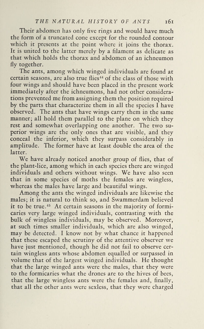 Their abdomen has only five rings and would have much the form of a truncated cone except for the rounded contour which it presents at the point where it joins the thorax. It is united to the latter merely by a filament as delicate as that which holds the thorax and abdomen of an ichneumon fly together. The ants, among which winged individuals are found at certain seasons, are also true flies44 of the class of those with four wings and should have been placed in the present work immediately after the ichneumons, had not other considera¬ tions prevented me from assigning them the position required by the parts that characterize them in all the species I have observed. The ants that have wings carry them in the same manner; all hold them parallel to the plane on which they rest and somewhat overlapping one another. The two su¬ perior wings are the only ones that are visible, and they conceal the inferior, which they surpass considerably in amplitude. The former have at least double the area of the latter. We have already noticed another group of flies, that of the plant-lice, among which in each species there are winged individuals and others without wings. We have also seen that in some species of moths the females are wingless, whereas the males have large and beautiful wings. Among the ants the winged individuals are likewise the males; it is natural to think so, and Swammerdam believed it to be true.45 At certain seasons in the majority of formi¬ caries very large winged individuals, contrasting with the bulk of wingless individuals, may be observed. Moreover, at such times smaller individuals, which are also winged, may be detected. I know not by what chance it happened that these escaped the scrutiny of the attentive observer we have just mentioned, though he did not fail to observe cer¬ tain wingless ants whose abdomen equalled or surpassed in volume that of the largest winged individuals. He thought that the large winged ants were the males, that they were to the formicaries what the drones are to the hives of bees, that the large wingless ants were the females and, finally, that all the other ants were sexless, that they were charged