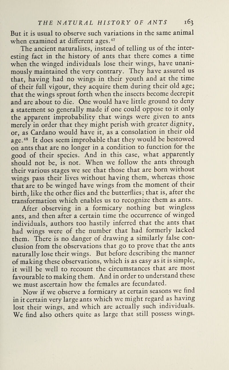But it is usual to observe such variations in the same animal when examined at different ages.47 The ancient naturalists, instead of telling us of the inter¬ esting fact in the history of ants that there comes a time when the winged individuals lose their wings, have unani¬ mously maintained the very contrary. They have assured us that, having had no wings in their youth and at the time of their full vigour, they acquire them during their old age; that the wings sprout forth when the insects become decrepit and are about to die. One would have little ground to deny a statement so generally made if one could oppose to it only the apparent improbability that wings were given to ants merely in order that they might perish with greater dignity, or, as Cardano would have it, as a consolation in their old age.48 It does seem improbable that they would be bestowed on ants that are no longer in a condition to function for the good of their species. And in this case, what apparently should not be, is not. When we follow the ants through their various stages we see that those that are born without wings pass their lives without having them, whereas those that are to be winged have wings from the moment of their birth, like the other flies and the butterflies; that is, after the transformation which enables us to recognize them as ants. After observing in a formicary nothing but wingless ants, and then after a certain time the occurrence of winged individuals, authors too hastily inferred that the ants that had wings were of the number that had formerly lacked them. There is no danger of drawing a similarly false con¬ clusion from the observations that go to prove that the ants naturally lose their wings. But before describing the manner of making these observations, which is as easy as it is simple, it will be well to recount the circumstances that are most favourable to making them. And in order to understand these we must ascertain how the females are fecundated. Now if we observe a formicary at certain seasons we find in it certain very large ants which we might regard as having lost their wings, and which are actually such individuals. We find also others quite as large that still possess wings.