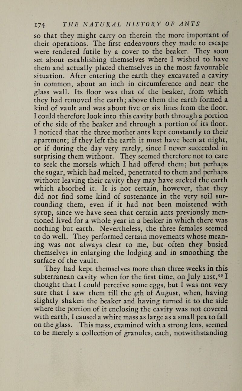 so that they might carry on therein the more important of their operations. The first endeavours they made to escape were rendered futile by a cover to the beaker. They soon set about establishing themselves where I wished to have them and actually placed themselves in the most favourable situation. After entering the earth they excavated a cavity in common, about an inch in circumference and near the glass wall. Its floor was that of the beaker, from which they had removed the earth; above them the earth formed a kind of vault and was about five or six lines from the floor. I could therefore look into this cavity both through a portion of the side of the beaker and through a portion of its floor. I noticed that the three mother ants kept constantly to their apartment; if they left the earth it must have been at night, or if during the day very rarely, since I never succeeded in surprising them without. They seemed therefore not to care to seek the morsels which I had offered them; but perhaps the sugar, which had melted, penetrated to them and perhaps without leaving their cavity they may have sucked the earth which absorbed it. It is not certain, however, that they did not find some kind of sustenance in the very soil sur¬ rounding them, even if it had not been moistened with syrup, since we have seen that certain ants previously men¬ tioned lived for a whole year in a beaker in which there was nothing but earth. Nevertheless, the three females seemed to do well. They performed certain movements whose mean¬ ing was not always clear to me, but often they busied themselves in enlarging the lodging and in smoothing the surface of the vault. They had kept themselves more than three weeks in this subterranean cavity when for the first time, on July zist,661 thought that I could perceive some eggs, but I was not very sure that I saw them till the 4th of August, when, having slightly shaken the beaker and having turned it to the side where the portion of it enclosing the cavity was not covered with earth, I caused a white mass as large as a small pea to fall on the glass. This mass, examined with a strong lens, seemed to be merely a collection of granules, each, notwithstanding
