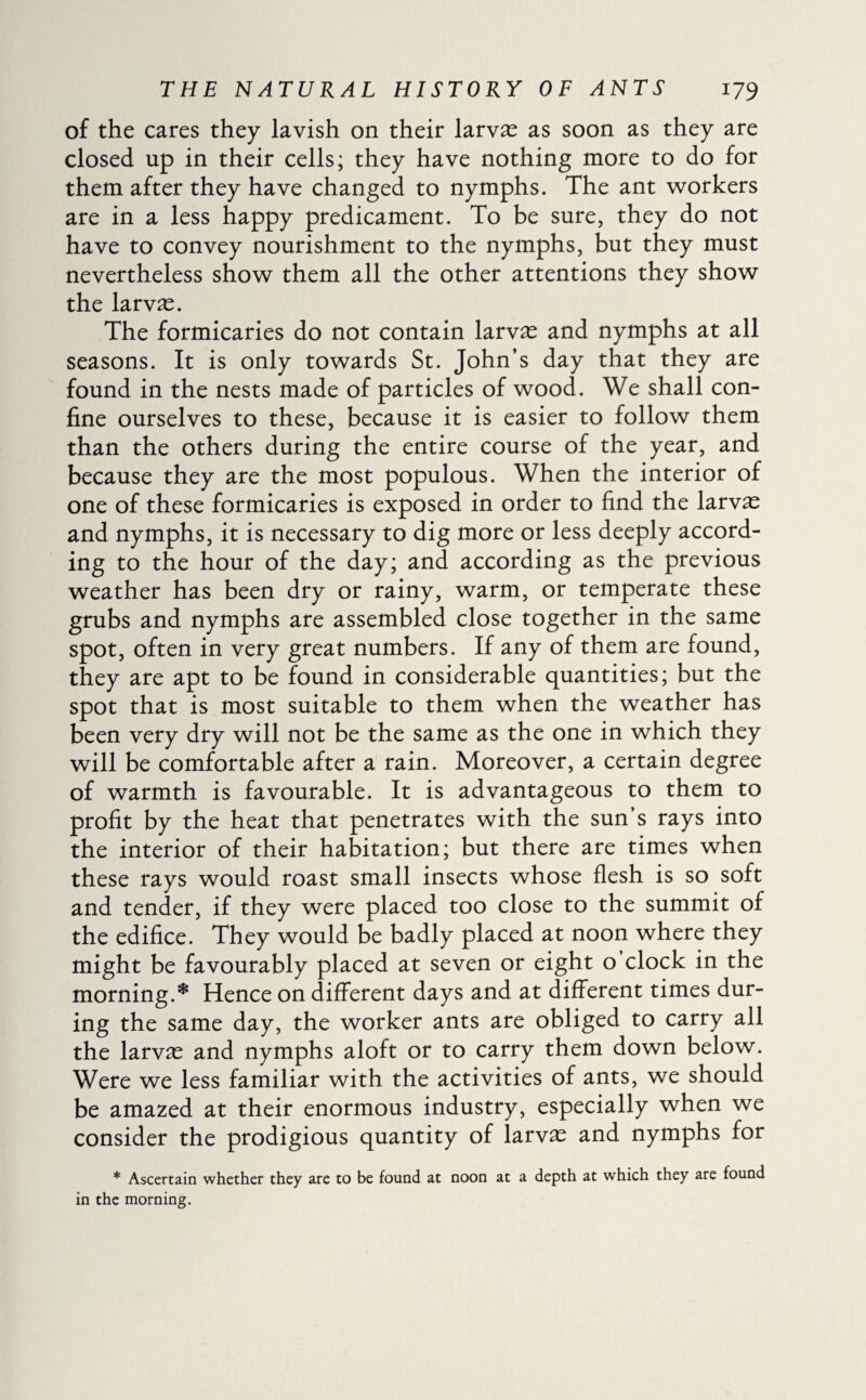 of the cares they lavish on their larvæ as soon as they are closed up in their cells; they have nothing more to do for them after they have changed to nymphs. The ant workers are in a less happy predicament. To be sure, they do not have to convey nourishment to the nymphs, but they must nevertheless show them all the other attentions they show the larvæ. The formicaries do not contain larvæ and nymphs at all seasons. It is only towards St. John’s day that they are found in the nests made of particles of wood. We shall con¬ fine ourselves to these, because it is easier to follow them than the others during the entire course of the year, and because they are the most populous. When the interior of one of these formicaries is exposed in order to find the larvæ and nymphs, it is necessary to dig more or less deeply accord¬ ing to the hour of the day; and according as the previous weather has been dry or rainy, warm, or temperate these grubs and nymphs are assembled close together in the same spot, often in very great numbers. If any of them are found, they are apt to be found in considerable quantities; but the spot that is most suitable to them when the weather has been very dry will not be the same as the one in which they will be comfortable after a rain. Moreover, a certain degree of warmth is favourable. It is advantageous to them to profit by the heat that penetrates with the sun’s rays into the interior of their habitation; but there are times when these rays would roast small insects whose flesh is so soft and tender, if they were placed too close to the summit of the edifice. They would be badly placed at noon where they might be favourably placed at seven or eight o clock in the morning.* Hence on different days and at different times dur¬ ing the same day, the worker ants are obliged to carry all the larvæ and nymphs aloft or to carry them down below. Were we less familiar with the activities of ants, we should be amazed at their enormous industry, especially when we consider the prodigious quantity of larvæ and nymphs for * Ascertain whether they are to be found at noon at a depth at which they are found in the morning.