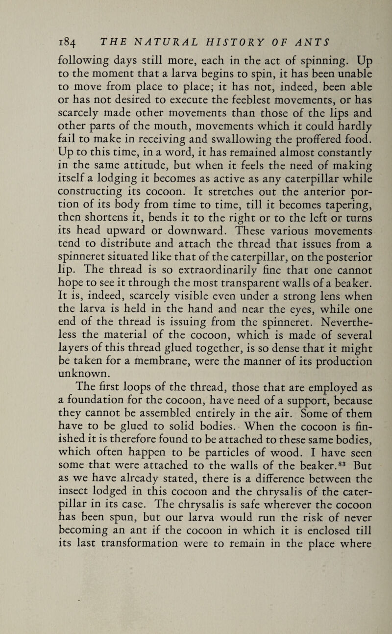 following days still more, each in the act of spinning. Up to the moment that a larva begins to spin, it has been unable to move from place to place; it has not, indeed, been able or has not desired to execute the feeblest movements, or has scarcely made other movements than those of the lips and other parts of the mouth, movements which it could hardly fail to make in receiving and swallowing the proffered food. Up to this time, in a word, it has remained almost constantly in the same attitude, but when it feels the need of making itself a lodging it becomes as active as any caterpillar while constructing its cocoon. It stretches out the anterior por¬ tion of its body from time to time, till it becomes tapering, then shortens it, bends it to the right or to the left or turns its head upward or downward. These various movements tend to distribute and attach the thread that issues from a spinneret situated like that of the caterpillar, on the posterior lip. The thread is so extraordinarily fine that one cannot hope to see it through the most transparent walls of a beaker. It is, indeed, scarcely visible even under a strong lens when the larva is held in the hand and near the eyes, while one end of the thread is issuing from the spinneret. Neverthe¬ less the material of the cocoon, which is made of several layers of this thread glued together, is so dense that it might be taken for a membrane, were the manner of its production unknown. The first loops of the thread, those that are employed as a foundation for the cocoon, have need of a support, because they cannot be assembled entirely in the air. Some of them have to be glued to solid bodies. When the cocoon is fin¬ ished it is therefore found to be attached to these same bodies, which often happen to be particles of wood. I have seen some that were attached to the walls of the beaker.83 But as we have already stated, there is a difference between the insect lodged in this cocoon and the chrysalis of the cater¬ pillar in its case. The chrysalis is safe wherever the cocoon has been spun, but our larva would run the risk of never becoming an ant if the cocoon in which it is enclosed till its last transformation were to remain in the place where