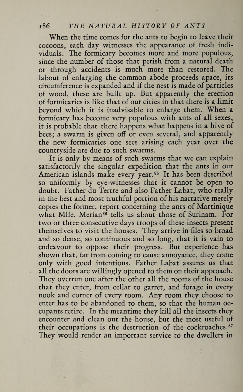 When the time comes for the ants to begin to leave their cocoons, each day witnesses the appearance of fresh indi¬ viduals. The formicary becomes more and more populous, since the number of those that perish from a natural death or through accidents is much more than restored. The labour of enlarging the common abode proceeds apace, its circumference is expanded and if the nest is made of particles of wood, these are built up. But apparently the erection of formicaries is like that of our cities in that there is a limit beyond which it is inadvisable to enlarge them. When a formicary has become very populous with ants of all sexes, it is probable that there happens what happens in a hive of bees; a swarm is given off or even several, and apparently the new formicaries one sees arising each year over the countryside are due to such swarms. It is only by means of such swarms that we can explain satisfactorily the singular expedition that the ants in our American islands make every year.85 It has been described so uniformly by eye-witnesses that it cannot be open to doubt. Father du Tertre and also Father Labat, who really in the best and most truthful portion of his narrative merely copies the former, report concerning the ants of Martinique what Mile. Merian86 tells us about those of Surinam. For two or three consecutive days troops of these insects present themselves to visit the houses. They arrive in files so broad and so dense, so continuous and so long, that it is vain to endeavour to oppose their progress. But experience has shown that, far from coming to cause annoyance, they come only with good intentions. Father Labat assures us that all the doors are willingly opened to them on their approach. They overrun one after the other all the rooms of the house that they enter, from cellar to garret, and forage in every nook and corner of every room. Any room they choose to enter has to be abandoned to them, so that the human oc¬ cupants retire. In the meantime they kill all the insects they encounter and clean out the house, but the most useful of their occupations is the destruction of the cockroaches.87 They would render an important service to the dwellers in