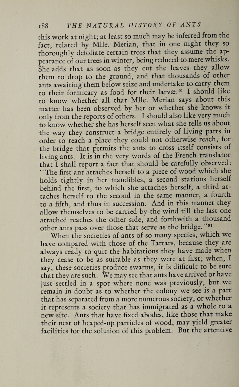 this work at night; at least so much may be inferred from the fact, related by Mile. Merian, that in one night they so thoroughly defoliate certain trees that they assume the ap¬ pearance of our trees in winter, being reduced to mere whisks. She adds that as soon as they cut the leaves they allow them to drop to the ground, and that thousands of other ants awaiting them below seize and undertake to carry them to their formicary as food for their larvæ.90 I should like to know whether all that Mile. Merian says about this matter has been observed by her or whether she knows it only from the reports of others. I should also like very much to know whether she has herself seen what she tells us about the way they construct a bridge entirely of living parts in order to reach a place they could not otherwise reach, for the bridge that permits the ants to cross itself consists of living ants. It is in the very words of the French translator that I shall report a fact that should be carefully observed: “The first ant attaches herself to a piece of wood which she holds tightly in her mandibles, a second stations herself behind the first, to which she attaches herself, a third at¬ taches herself to the second in the same manner, a fourth to a fifth, and thus in succession. And in this manner they allow themselves to be carried by the wind till the last one attached reaches the other side, and forthwith a thousand other ants pass over those that serve as the bridge.”91 When the societies of ants of so many species, which we have compared with those of the Tartars, because they are always ready to quit the habitations they have made when they cease to be as suitable as they were at first; when, I say, these societies produce swarms, it is difficult to be sure that they are such. We may see that ants have arrived or have just settled in a spot where none was previously, but we remain in doubt as to whether the colony we see is a part that has separated from a more numerous society, or whether it represents a society that has immigrated as a whole to a new site. Ants that have fixed abodes, like those that make their nest of heaped-up particles of wood, may yield greater facilities for the solution of this problem. But the attentive