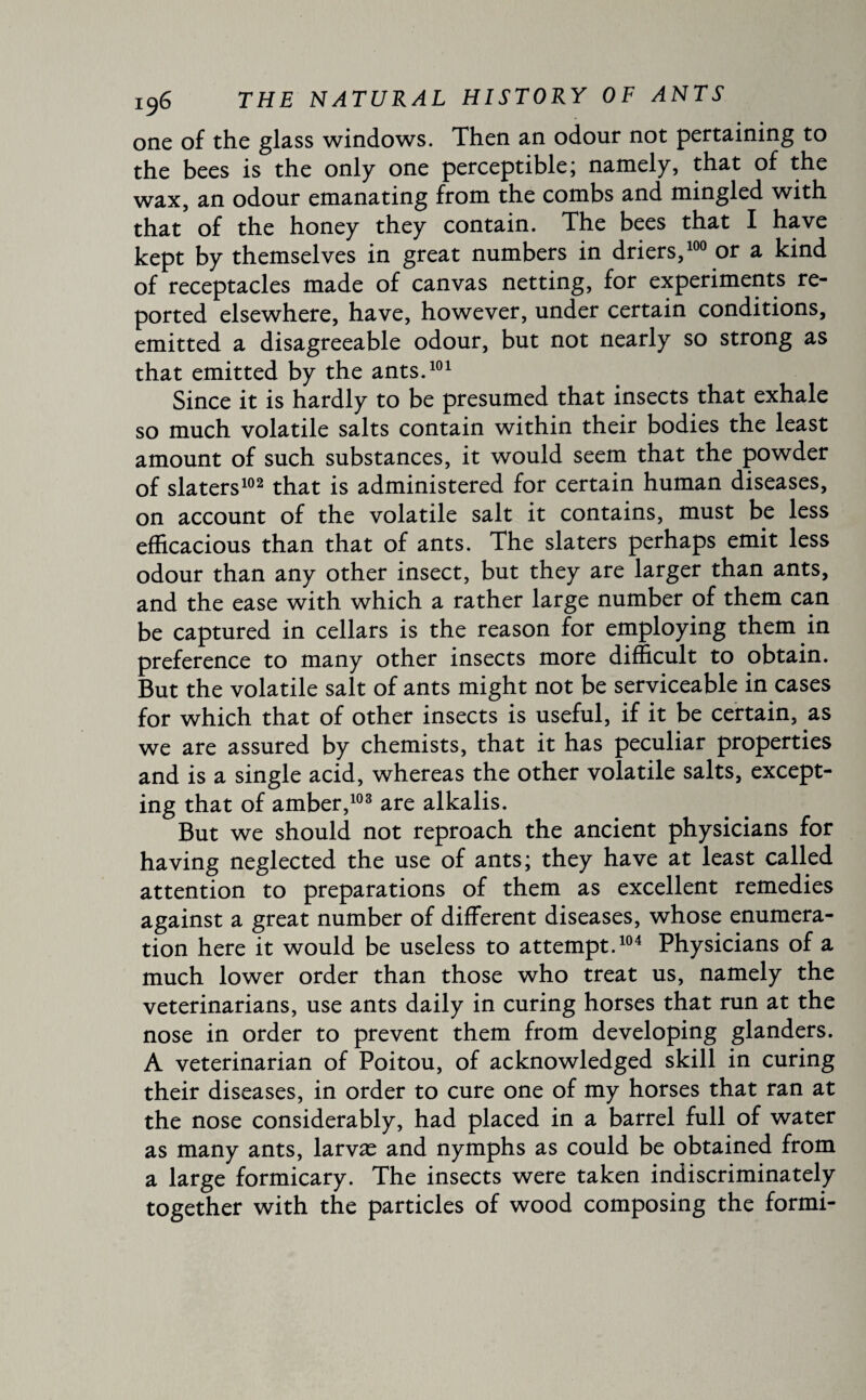 one of the glass windows. Then an odour not pertaining to the bees is the only one perceptible; namely, that of the wax, an odour emanating from the combs and mingled with that of the honey they contain. The bees that I have kept by themselves in great numbers in driers,100 or a kind of receptacles made of canvas netting, for experiments re¬ ported elsewhere, have, however, under certain conditions, emitted a disagreeable odour, but not nearly so strong as that emitted by the ants.101 Since it is hardly to be presumed that insects that exhale so much volatile salts contain within their bodies the least amount of such substances, it would seem that the powder of slaters102 that is administered for certain human diseases, on account of the volatile salt it contains, must be less efficacious than that of ants. The slaters perhaps emit less odour than any other insect, but they are larger than ants, and the ease with which a rather large number of them can be captured in cellars is the reason for employing them in preference to many other insects more difficult to obtain. But the volatile salt of ants might not be serviceable in cases for which that of other insects is useful, if it be certain, as we are assured by chemists, that it has peculiar properties and is a single acid, whereas the other volatile salts, except¬ ing that of amber,103 are alkalis. But we should not reproach the ancient physicians for having neglected the use of ants; they have at least called attention to preparations of them as excellent remedies against a great number of different diseases, whose enumera¬ tion here it would be useless to attempt.104 Physicians of a much lower order than those who treat us, namely the veterinarians, use ants daily in curing horses that run at the nose in order to prevent them from developing glanders. A veterinarian of Poitou, of acknowledged skill in curing their diseases, in order to cure one of my horses that ran at the nose considerably, had placed in a barrel full of water as many ants, larvæ and nymphs as could be obtained from a large formicary. The insects were taken indiscriminately together with the particles of wood composing the formi-