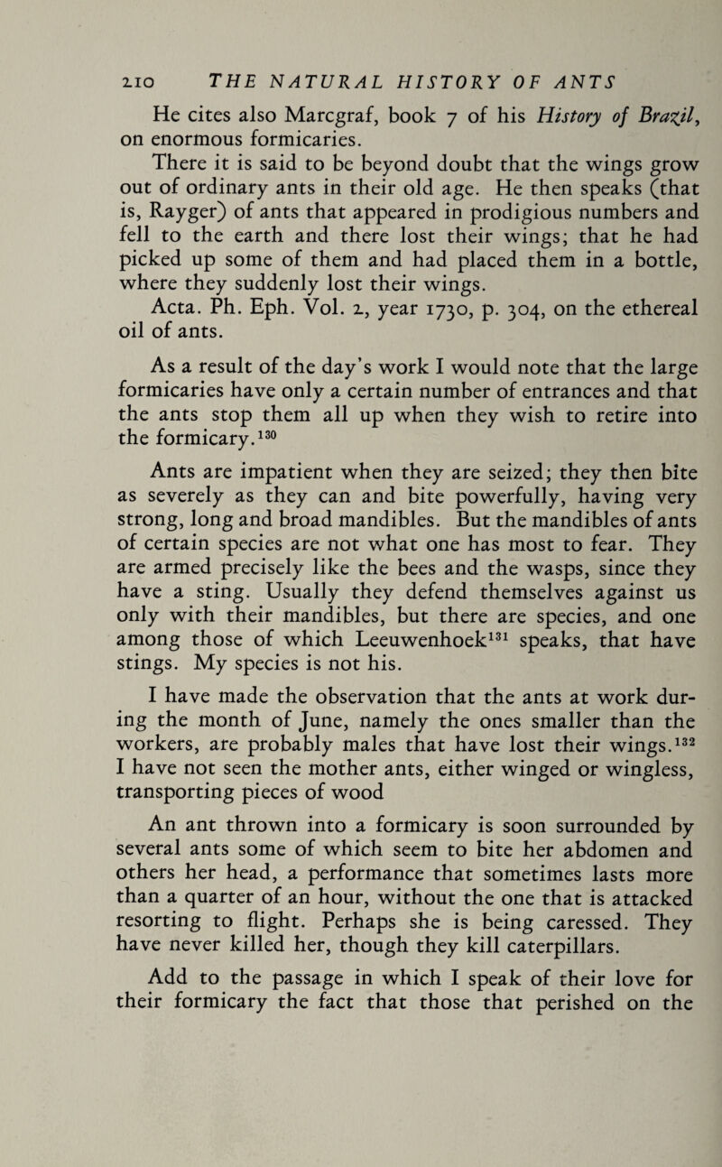 He cites also Marcgraf, book 7 of his History of Brazil, on enormous formicaries. There it is said to be beyond doubt that the wings grow out of ordinary ants in their old age. He then speaks (that is, Rayger) of ants that appeared in prodigious numbers and fell to the earth and there lost their wings; that he had picked up some of them and had placed them in a bottle, where they suddenly lost their wings. Acta. Ph. Eph. Vol. z, year 1730, p. 304, on the ethereal oil of ants. As a result of the day’s work I would note that the large formicaries have only a certain number of entrances and that the ants stop them all up when they wish to retire into the formicary.130 Ants are impatient when they are seized; they then bite as severely as they can and bite powerfully, having very strong, long and broad mandibles. But the mandibles of ants of certain species are not what one has most to fear. They are armed precisely like the bees and the wasps, since they have a sting. Usually they defend themselves against us only with their mandibles, but there are species, and one among those of which Leeuwenhoek131 speaks, that have stings. My species is not his. I have made the observation that the ants at work dur¬ ing the month of June, namely the ones smaller than the workers, are probably males that have lost their wings.132 I have not seen the mother ants, either winged or wingless, transporting pieces of wood An ant thrown into a formicary is soon surrounded by several ants some of which seem to bite her abdomen and others her head, a performance that sometimes lasts more than a quarter of an hour, without the one that is attacked resorting to flight. Perhaps she is being caressed. They have never killed her, though they kill caterpillars. Add to the passage in which I speak of their love for their formicary the fact that those that perished on the