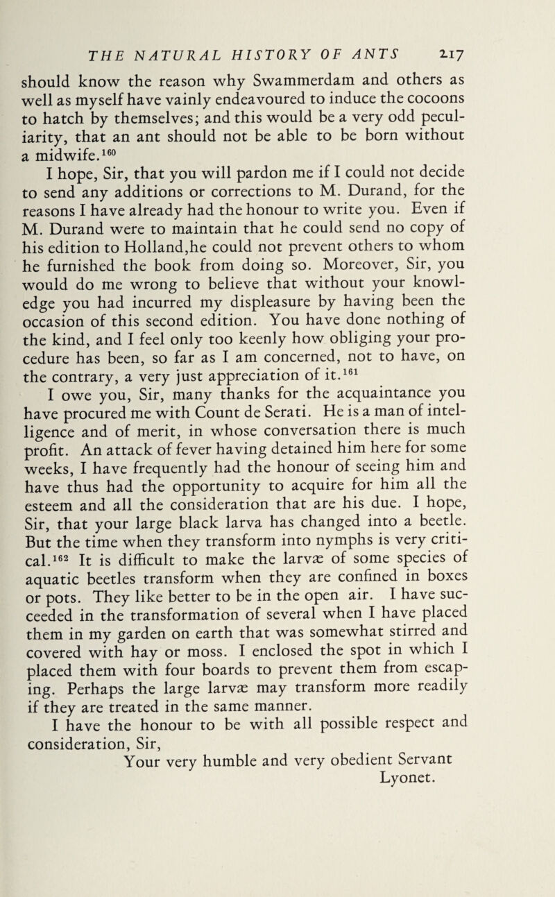 should know the reason why Swammerdam and others as well as myself have vainly endeavoured to induce the cocoons to hatch by themselves; and this would be a very odd pecul¬ iarity, that an ant should not be able to be born without a midwife,160 I hope, Sir, that you will pardon me if I could not decide to send any additions or corrections to M. Durand, for the reasons I have already had the honour to write you. Even if M. Durand were to maintain that he could send no copy of his edition to Holland,he could not prevent others to whom he furnished the book from doing so. Moreover, Sir, you would do me wrong to believe that without your knowl¬ edge you had incurred my displeasure by having been the occasion of this second edition. You have done nothing of the kind, and I feel only too keenly how obliging your pro¬ cedure has been, so far as I am concerned, not to have, on the contrary, a very just appreciation of it.161 I owe you, Sir, many thanks for the acquaintance you have procured me with Count de Serati. He is a man of intel¬ ligence and of merit, in whose conversation there is much profit. An attack of fever having detained him here for some weeks, I have frequently had the honour of seeing him and have thus had the opportunity to acquire for him all the esteem and all the consideration that are his due. I hope, Sir, that your large black larva has changed into a beetle. But the time when they transform into nymphs is very criti¬ cal.162 It is difficult to make the larvæ of some species of aquatic beetles transform when they are confined in boxes or pots. They like better to be in the open air. I have suc¬ ceeded in the transformation of several when I have placed them in my garden on earth that was somewhat stirred and covered with hay or moss. I enclosed the spot in which I placed them with four boards to prevent them from escap¬ ing. Perhaps the large larvæ may transform more readily if they are treated in the same manner. I have the honour to be with all possible respect and consideration, Sir, Your very humble and very obedient Servant Lyonet.