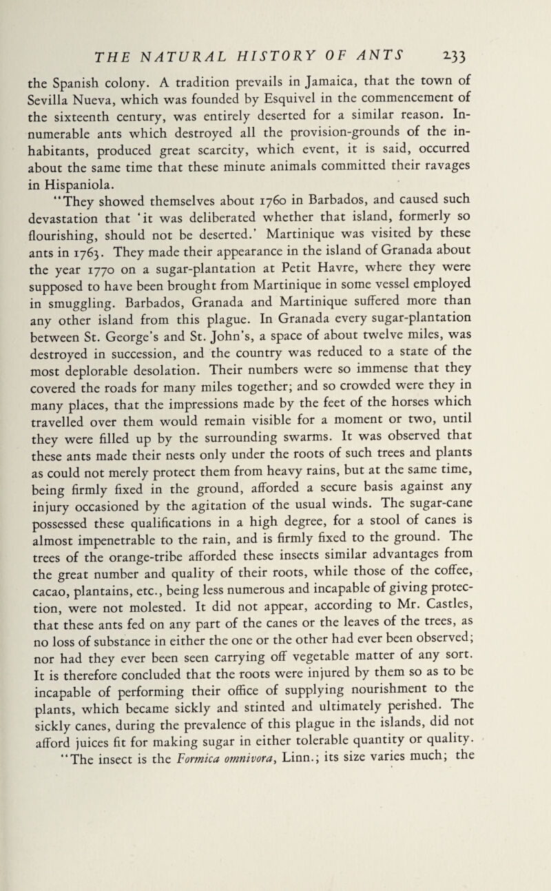 the Spanish colony. A tradition prevails in Jamaica, that the town of Sevilla Nueva, which was founded by Esquivel in the commencement of the sixteenth century, was entirely deserted for a similar reason. In¬ numerable ants which destroyed all the provision-grounds of the in¬ habitants, produced great scarcity, which event, it is said, occurred about the same time that these minute animals committed their ravages in Hispaniola. “They showed themselves about 1760 in Barbados, and caused such devastation that ‘ it was deliberated whether that island, formerly so flourishing, should not be deserted.’ Martinique was visited by these ants in 1763. They made their appearance in the island of Granada about the year 1770 on a sugar-plantation at Petit Havre, where they were supposed to have been brought from Martinique in some vessel employed in smuggling. Barbados, Granada and Martinique suffered more than any other island from this plague. In Granada every sugar-plantation between St. George’s and St. John’s, a space of about twelve miles, was destroyed in succession, and the country was reduced to a state of the most deplorable desolation. Their numbers were so immense that they covered the roads for many miles together; and so crowded were they in many places, that the impressions made by the feet of the horses which travelled over them would remain visible for a moment or two, until they were filled up by the surrounding swarms. It was observed that these ants made their nests only under the roots of such trees and plants as could not merely protect them from heavy rains, but at the same time, being firmly fixed in the ground, afforded a secure basis against any injury occasioned by the agitation of the usual winds. The sugar-cane possessed these qualifications in a high degree, for a stool of canes is almost impenetrable to the rain, and is firmly fixed to the ground. The trees of the orange-tribe afforded these insects similar advantages from the great number and quality of their roots, while those of the coffee, cacao, plantains, etc., being less numerous and incapable of giving protec¬ tion, were not molested. It did not appear, according to Mr. Castles, that these ants fed on any part of the canes or the leaves of the trees, as no loss of substance in either the one or the other had ever been observed, nor had they ever been seen carrying off vegetable matter of any sort. It is therefore concluded that the roots were injured by them so as to be incapable of performing their office of supplying nourishment to the plants, which became sickly and stinted and ultimately perished. The sickly canes, during the prevalence of this plague in the islands, did not afford juices fit for making sugar in either tolerable quantity or quality. “The insect is the Formica omnivora, Linn.; its size varies much, the