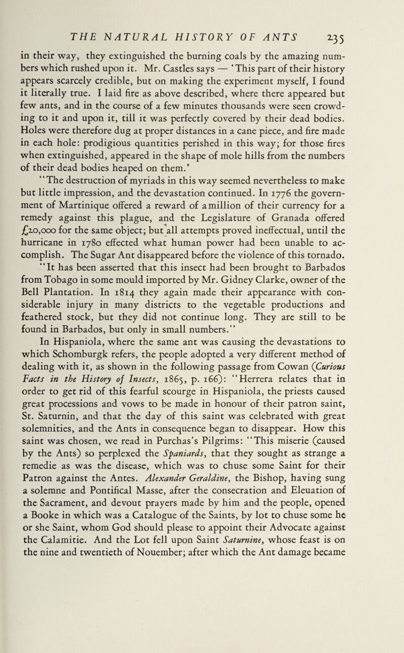in their way, they extinguished the burning coals by the amazing num¬ bers which rushed upon it. Mr. Castles says — ‘ This part of their history appears scarcely credible, but on making the experiment myself, I found it literally true. I laid fire as above described, where there appeared but few ants, and in the course of a few minutes thousands were seen crowd¬ ing to it and upon it, till it was perfectly covered by their dead bodies. Holes were therefore dug at proper distances in a cane piece, and fire made in each hole: prodigious quantities perished in this way; for those fires when extinguished, appeared in the shape of mole hills from the numbers of their dead bodies heaped on them.’ “The destruction of myriads in this way seemed nevertheless to make but little impression, and the devastation continued. In 1776 the govern¬ ment of Martinique offered a reward of a million of their currency for a remedy against this plague, and the Legislature of Granada offered £10,000 for the same object; but all attempts proved ineffectual, until the hurricane in 1780 effected what human power had been unable to ac¬ complish. The Sugar Ant disappeared before the violence of this tornado. “It has been asserted that this insect had been brought to Barbados from Tobago in some mould imported by Mr. Gidney Clarke, owner of the Bell Plantation. In 1814 they again made their appearance with con¬ siderable injury in many districts to the vegetable productions and feathered stock, but they did not continue long. They are still to be found in Barbados, but only in small numbers.” In Hispaniola, where the same ant was causing the devastations to which Schomburgk refers, the people adopted a very different method of dealing with it, as shown in the following passage from Cowan (Curious Facts in the History of Insects, 1865, p. 166): “Herrera relates that in order to get rid of this fearful scourge in Hispaniola, the priests caused great processions and vows to be made in honour of their patron saint, St. Saturnin, and that the day of this saint was celebrated with great solemnities, and the Ants in consequence began to disappear. How this saint was chosen, we read in Purchas’s Pilgrims: “This miserie (caused by the Ants) so perplexed the Spaniards, that they sought as strange a remedie as was the disease, which was to chuse some Saint for their Patron against the Antes. Alexander Geraldine, the Bishop, having sung a solemne and Pontifical Masse, after the consecration and Eleuation of the Sacrament, and devout prayers made by him and the people, opened a Booke in which was a Catalogue of the Saints, by lot to chuse some he or she Saint, whom God should please to appoint their Advocate against the Calamitie. And the Lot fell upon Saint Saturnine, whose feast is on the nine and twentieth of Nouember; after which the Ant damage became