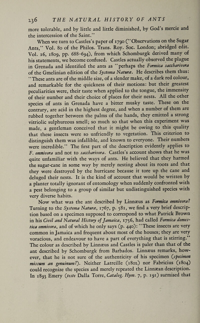 more tolerable, and by little and little diminished, by God’s mercie and the intercession of the Saint.” When we turn to Castles’s paper of 1790 (“Observations on the Sugar Ants,” Vol. 80 of the Philos. Trans. Roy. Soc. London; abridged edit. Vol. 16, 1809, pp. 688-694), from which Schomburgk derived many of his statements, we become confused. Castles actually observed the plague in Grenada and identified the ants as “perhaps the Formica saccharivora of the Gmelinian edition of the Systerna Natura. He describes them thus: “These ants are of the middle size, of a slender make, of a dark red colour, and remarkable for the quickness of their motions: but their greatest peculiarities were, their taste when applied to the tongue, the immensity of their number and their choice of places for their nests. All the other species of ants in Grenada have a bitter musky taste. These on the contrary, are acid in the highest degree, and when a number of them are rubbed together between the palms of the hands, they emitted a strong vitriolic sulphureous smell; so much so that when this experiment was made, a gentleman conceived that it might be owing to this quality that these insects were so unfriendly to vegetation. This criterion to distinguish them was infallible, and known to everyone. Their numbers were incredible.” The first part of the description evidently applies to F. omnivora and not to saccharivora. Castles’s account shows that he was quite unfamiliar with the ways of ants. He believed that they harmed the sugar-cane in some way by merely nesting about its roots and that they were destroyed by the hurricane because it tore up the cane and deluged their nests. It is the kind of account that would be written by a planter totally ignorant of entomology when suddenly confronted with a pest belonging to a group of similar but undistinguished species with very diverse habits. Now what was the ant described by Linnæus as Formica omnivora? Turning to the Sy sterna Natures, 1767, p. 581, we find a very brief descrip¬ tion based on a specimen supposed to correspond to what Patrick Brown in his Civil and Natural History of Jamaica, 1756, had called Formica domes- tica omnivora, and of which he only says (p. 440): “These insects are very common in Jamaica and frequent about most of the houses; they are very voracious, and endeavour to have a part of everything that is stirring.’ The colour as described by Linnæus and Castles is paler than that of the ant described by Schomburgk from Barbados. Linnæus remarks, how¬ ever, that he is not sure of the authenticity of his specimen (specimen missum an genuinumT). Neither Latreille (1802.) nor Fabricius (1804) could recognize the species and merely repeated the Linnæan description. In 1893 Emery (teste Dalla Torre, Catalog. Hym. 7, p. 191) surmised that