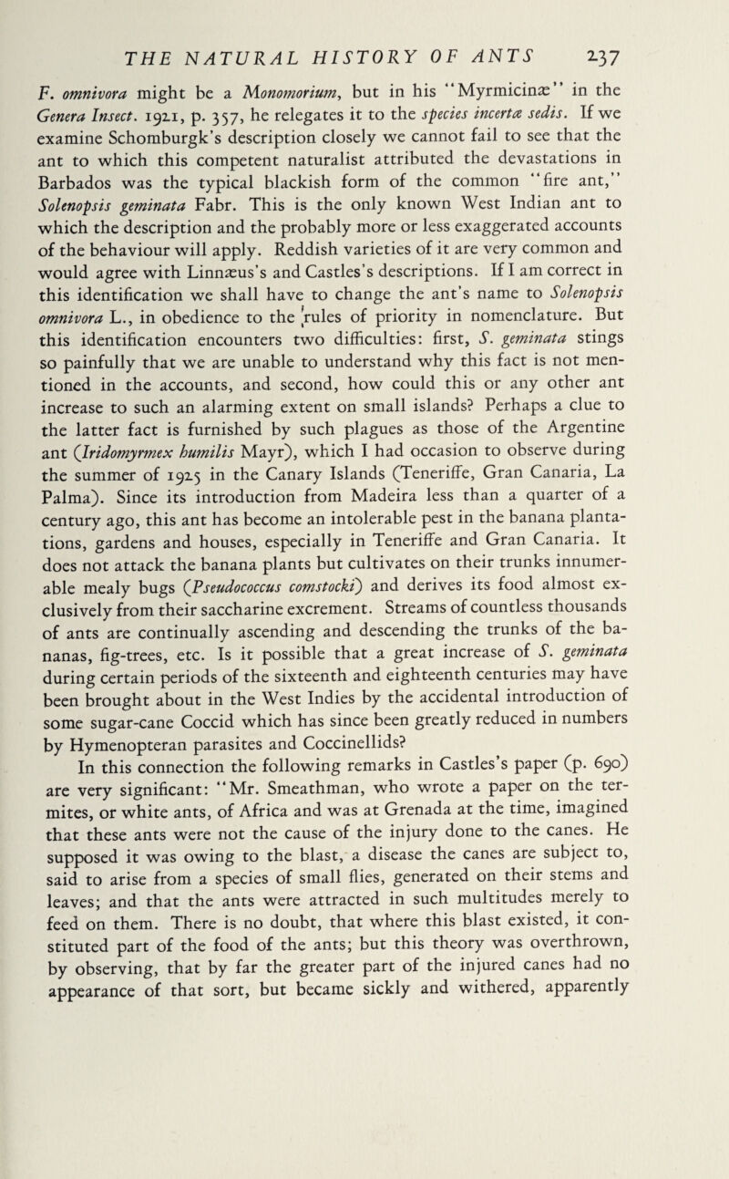 F. omnivora might be a Monomorium, but in his Myrmicinæ in the Genera Insect. 1911, p. 357, he relegates it to the species incerta, sedis. If we examine Schomburgk’s description closely we cannot fail to see that the ant to which this competent naturalist attributed the devastations in Barbados was the typical blackish form of the common “fire ant, Solenopsis geminata Fabr. This is the only known West Indian ant to which the description and the probably more or less exaggerated accounts of the behaviour will apply. Reddish varieties of it are very common and would agree with Linnæus’s and Castles’s descriptions. If I am correct in this identification we shall have to change the ant’s name to Solenopsis omnivora L., in obedience to the rules of priority in nomenclature. But this identification encounters two difficulties: first, S. geminata stings so painfully that we are unable to understand why this fact is not men¬ tioned in the accounts, and second, how could this or any other ant increase to such an alarming extent on small islands? Perhaps a clue to the latter fact is furnished by such plagues as those of the Argentine ant (Iridomyrmex humilis Mayr), which I had occasion to observe during the summer of 192.5 in the Canary Islands (Teneriffe, Gran Canaria, La Palma). Since its introduction from Madeira less than a quarter of a century ago, this ant has become an intolerable pest in the banana planta¬ tions, gardens and houses, especially in Teneriffe and Gran Canaria. It does not attack the banana plants but cultivates on their trunks innumer¬ able mealy bugs (Pseudococcus comstocki) and derives its food almost ex¬ clusively from their saccharine excrement. Streams of countless thousands of ants are continually ascending and descending the trunks of the ba¬ nanas, fig-trees, etc. Is it possible that a great increase of T. geminata during certain periods of the sixteenth and eighteenth centuries may have been brought about in the West Indies by the accidental introduction of some sugar-cane Coccid which has since been greatly reduced in numbers by Hymenopteran parasites and Coccinellids? In this connection the following remarks in Castles s paper (p. 690) are very significant: “Mr. Smeathman, who wrote a paper on the ter¬ mites, or white ants, of Africa and was at Grenada at the time, imagined that these ants were not the cause of the injury done to the canes. He supposed it was owing to the blast, a disease the canes are subject to, said to arise from a species of small flies, generated on their stems and leaves; and that the ants were attracted in such multitudes merely to feed on them. There is no doubt, that where this blast existed, it con¬ stituted part of the food of the ants; but this theory was overthrown, by observing, that by far the greater part of the injured canes had no appearance of that sort, but became sickly and withered, apparently