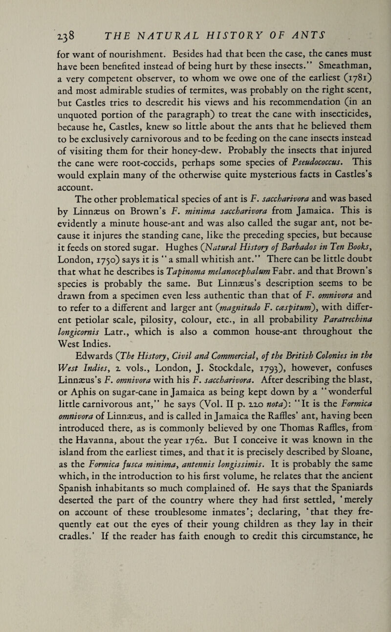 for want of nourishment. Besides had that been the case, the canes must have been benefited instead of being hurt by these insects.” Smeathman, a very competent observer, to whom we owe one of the earliest (1781) and most admirable studies of termites, was probably on the right scent, but Castles tries to descredit his views and his recommendation (in an unquoted portion of the paragraph) to treat the cane with insecticides, because he, Castles, knew so little about the ants that he believed them to be exclusively carnivorous and to be feeding on the cane insects instead of visiting them for their honey-dew. Probably the insects that injured the cane were root-coccids, perhaps some species of Pseudococcus. This would explain many of the otherwise quite mysterious facts in Castles’s account. The other problematical species of ant is F. saccharivora and was based by Linnæus on Brown’s F. minima saccharivora from Jamaica. This is evidently a minute house-ant and was also called the sugar ant, not be¬ cause it injures the standing cane, like the preceding species, but because it feeds on stored sugar. Hughes (Natural History of Barbados in Ten Books, London, 1750) says it is ‘‘a small whitish ant.” There can be little doubt that what he describes is Tapinoma melanocephalum Fabr. and that Brown’s species is probably the same. But Linnæus’s description seems to be drawn from a specimen even less authentic than that of F. omnivora and to refer to a different and larger ant (magnitudo F. cœspitum), with differ¬ ent petiolar scale, pilosity, colour, etc., in all probability Paratrechina longicornis Latr., which is also a common house-ant throughout the West Indies. Edwards (The History, Civil and Commercial, of the British Colonies in the West Indies, 2. vols., London, J. Stockdale, 1793), however, confuses Linnæus’s F. omnivora with his F. saccharivora. After describing the blast, or Aphis on sugar-cane in Jamaica as being kept down by a “wonderful little carnivorous ant,” he says (Vol. II p. 2.2.0 nota)'. “It is the Formica omnivora of Linnæus, and is called in Jamaica the Raffles’ ant, having been introduced there, as is commonly believed by one Thomas Raffles, from the Havanna, about the year 1762.. But I conceive it was known in the island from the earliest times, and that it is precisely described by Sloane, as the Formica fusca minima, antennis longissimis. It is probably the same which, in the introduction to his first volume, he relates that the ancient Spanish inhabitants so much complained of. He says that the Spaniards deserted the part of the country where they had first settled, ‘merely on account of these troublesome inmates’; declaring, ‘that they fre¬ quently eat out the eyes of their young children as they lay in their cradles.’ If the reader has faith enough to credit this circumstance, he
