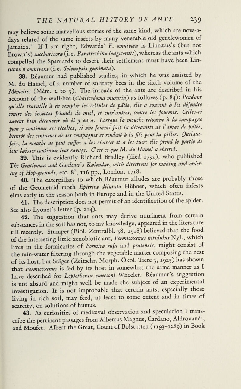 may believe some marvellous stories of the same kind, which arc now-a* days related of the same insects by many venerable old gentlewomen of Jamaica.” If I am right, Edwards’ F. omnivora is Linnæus’s (but not Brown’s) saccharivora (i.e. Paratrechina longicornis), whereas the ants which compelled the Spaniards to desert their settlement must have been Lin¬ næus’s omnivora (i.e. Solenopsis geminata). 38. Réaumur had published studies, in which he was assisted by M. du Hamel, of a number of solitary bees in the sixth volume of the Mémoires (Mém. z to 5). The inroads of the ants are described in his account of the wall-bee (Chalicodoma muraria) as follows (p. 84)* Pendant qu elle travaille a en remplir les cellules de patee, elle a souvent a les defendte contre des insectes friands de miel, et entr autres, contre les fourmis. Celles-ci savent bien découvrir ou il y en a. Lorsque la mouche retourne a la campagne pour y continuer ses récoltes, si une fourmi fait la decouverte de l amas de patee, bientôt des centaines de ses compagnes se rendent à la file pour la piller. Quelque¬ fois, la mouche ne peut suffire a les chasser et a les tuer; elle prend le partie de leur laisser continuer leur ravage. C est ce que ML. du Hamel a observe. 39. This is evidently Richard Bradley (died 1731), who published The Gentleman and Gardener s Kalendar, with directions for making and order- ing of Hop-grounds, etc. 8°, 116 pp., London, 1718. 40. The caterpillars to which Réaumur alludes are probably those of the Geometrid moth Epirrita dilutata Hiibner, which often infests elms early in the season both in Europe and in the United States. 41. The description does not permit of an identification of the spider. See also Lyonet’s letter (p. 2.14). 42. The suggestion that ants may derive nutriment from certain substances in the soil has not, to my knowledge, appeared in the literature till recently. Stumper (Biol. Zentralbl. 38, 1918) believed that the food of the interesting little xenobiotic ant, Formicoxenus nitidulus Nyl., which lives in the formicaries of Formica rufa and pratensis, might consist of the rain-water filtering through the vegetable matter composing the nest of its host, but Stager (Zeitschr. Morph. Ôkol. Tiere 3, 1915) has shown that Formicoxenus is fed by its host in somewhat the same manner as I have described for Leptothorax emersoni Wheeler. Reaumur s suggestion is not absurd and might well be made the subject of an experimental investigation. It is not improbable that certain ants, especially those living in rich soil, may feed, at least to some extent and in times of scarcity, on solutions of humus. 43. As curiosities of mediæval observation and speculation I trans¬ cribe the pertinent passages from Albertus Magnus, Cardano, Aldrovandi, and Moufet. Albert the Great, Count of Bolstatten (1193-12.89) in Book