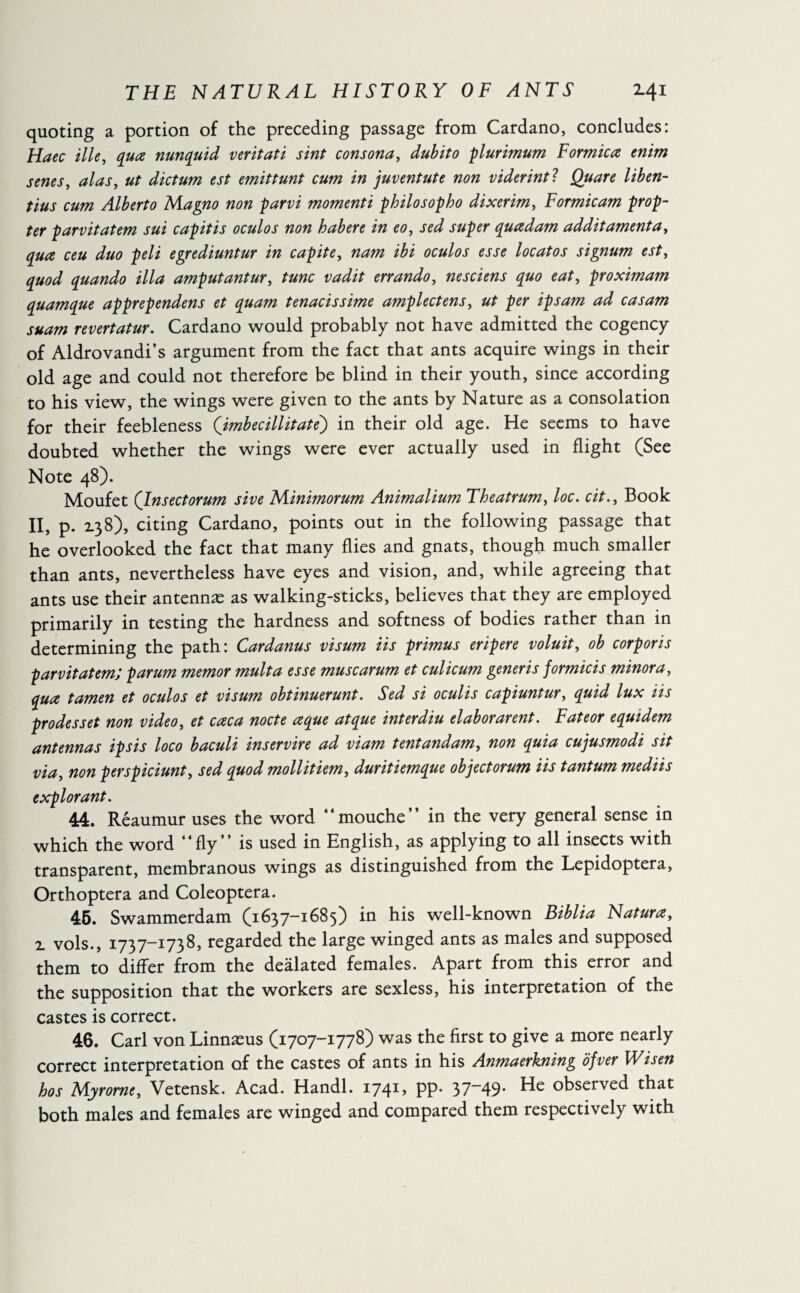quoting a portion of the preceding passage from Cardano, concludes: Haec ille, qua nunquid veritati sint consona, dubito plurimum Formica enim senes, alas, ut dictum est emittunt cum in juventute non viderintl Quare liben- tius cum Alberto Magno non parvi momenti philosopho dixerim, Formicam prop¬ ter parvitatem sui capitis oculos non habere in eo, sed super quadam additamenta, qua ceu duo peli egrediuntur in capite, nam ibi oculos esse locatos signum est, quod quando ilia amputantur, tunc vadit errando, nesciens quo eat, proximam quamque apprependens et quam tenacissime amplectens, ut per ipsam ad casam suam revertatur. Cardano would probably not have admitted the cogency of Aldrovandi’s argument from the fact that ants acquire wings in their old age and could not therefore be blind in their youth, since according to his view, the wings were given to the ants by Nature as a consolation for their feebleness (imbecillitate) in their old age. He seems to have doubted whether the wings were ever actually used in flight (See Note 48). Moufet (Insectorum sive Minimorum Animalium Theatrum, loc. cit., Book II, p. 138), citing Cardano, points out in the following passage that he overlooked the fact that many flies and gnats, though much smaller than ants, nevertheless have eyes and vision, and, while agreeing that ants use their antennæ as walking-sticks, believes that they are employed primarily in testing the hardness and softness of bodies rather than in determining the path: Cardanus visum iis primus eripere voluit, ob corporis parvitatem; parum memor mult a esse muse arum et culicum generis formicis minora, qua tamen et oculos et visum obtinuerunt. Sed si oculis capiuntur, quid lux iis prodess et non video, et caca node a que at que interdiu elaborarent. Fateor equidem antennas ip sis loco baculi inservire ad viam tentandam, non quia cujusmodi sit via, non perspiciunt, sed quod mollitiem, duritiemque objectorum iis tantum mediis explorant. 44. Reaumur uses the word “mouche” in the very general sense in which the word “fly” is used in English, as applying to all insects with transparent, membranous wings as distinguished from the Lepidoptera, Orthoptera and Coleoptera. 45. Swammerdam (1637-1685) in his well-known Biblia Natura, 2. vols., 1737-1738, regarded the large winged ants as males and supposed them to differ from the deàlated females. Apart from this error and the supposition that the workers are sexless, his interpretation of the castes is correct. 46. Carl von Linnæus (1707-1778) was the first to give a more nearly correct interpretation of the castes of ants in his Anmaerkning ofver Wisen hos Myrome, Vetensk. Acad. Handl. 174c PP* 37_49* observed that both males and females are winged and compared them respectively with