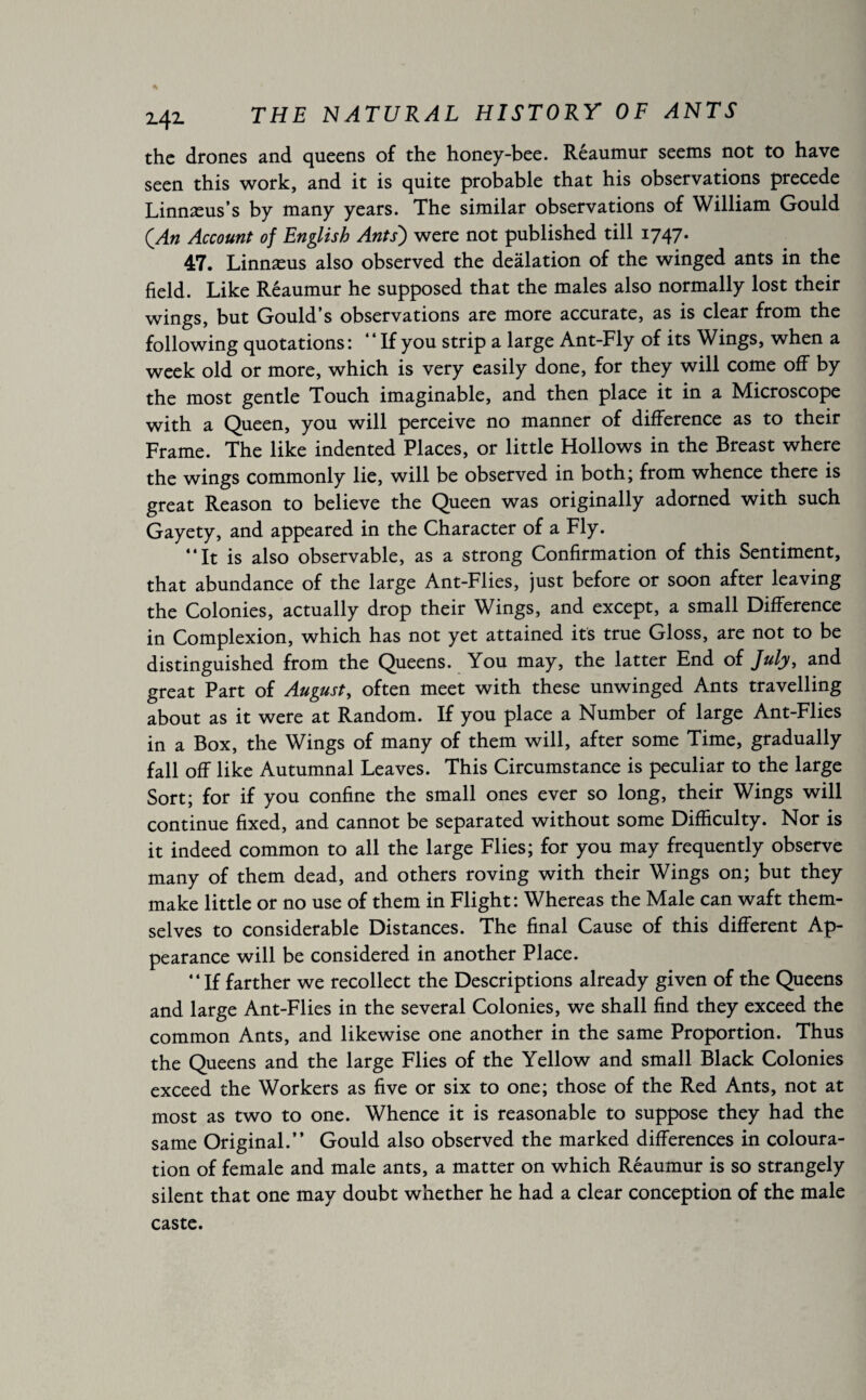 s Z4Z THE NATURAL HISTORY OF ANTS the drones and queens of the honey-bee. Réaumur seems not to have seen this work, and it is quite probable that his observations precede Linnæus’s by many years. The similar observations of William Gould (An Account of English Ants') were not published till 1747. 47. Linnæus also observed the deâlation of the winged ants in the field. Like Réaumur he supposed that the males also normally lost their wings, but Gould’s observations are more accurate, as is clear from the following quotations: “If you strip a large Ant-Fly of its Wings, when a week old or more, which is very easily done, for they will come off by the most gentle Touch imaginable, and then place it in a Microscope with a Queen, you will perceive no manner of difference as to their Frame. The like indented Places, or little Hollows in the Breast where the wings commonly lie, will be observed in both; from whence there is great Reason to believe the Queen was originally adorned with such Gayety, and appeared in the Character of a Fly. “It is also observable, as a strong Confirmation of this Sentiment, that abundance of the large Ant-Flies, just before or soon after leaving the Colonies, actually drop their Wings, and except, a small Difference in Complexion, which has not yet attained its true Gloss, are not to be distinguished from the Queens. You may, the latter End of July, and great Part of August, often meet with these unwinged Ants travelling about as it were at Random. If you place a Number of large Ant-Flies in a Box, the Wings of many of them will, after some Time, gradually fall off like Autumnal Leaves. This Circumstance is peculiar to the large Sort; for if you confine the small ones ever so long, their Wings will continue fixed, and cannot be separated without some Difficulty. Nor is it indeed common to all the large Flies; for you may frequently observe many of them dead, and others roving with their Wings on; but they make little or no use of them in Flight: Whereas the Male can waft them¬ selves to considerable Distances. The final Cause of this different Ap¬ pearance will be considered in another Place. “If farther we recollect the Descriptions already given of the Queens and large Ant-Flies in the several Colonies, we shall find they exceed the common Ants, and likewise one another in the same Proportion. Thus the Queens and the large Flies of the Yellow and small Black Colonies exceed the Workers as five or six to one; those of the Red Ants, not at most as two to one. Whence it is reasonable to suppose they had the same Original.” Gould also observed the marked differences in coloura¬ tion of female and male ants, a matter on which Réaumur is so strangely silent that one may doubt whether he had a clear conception of the male caste.