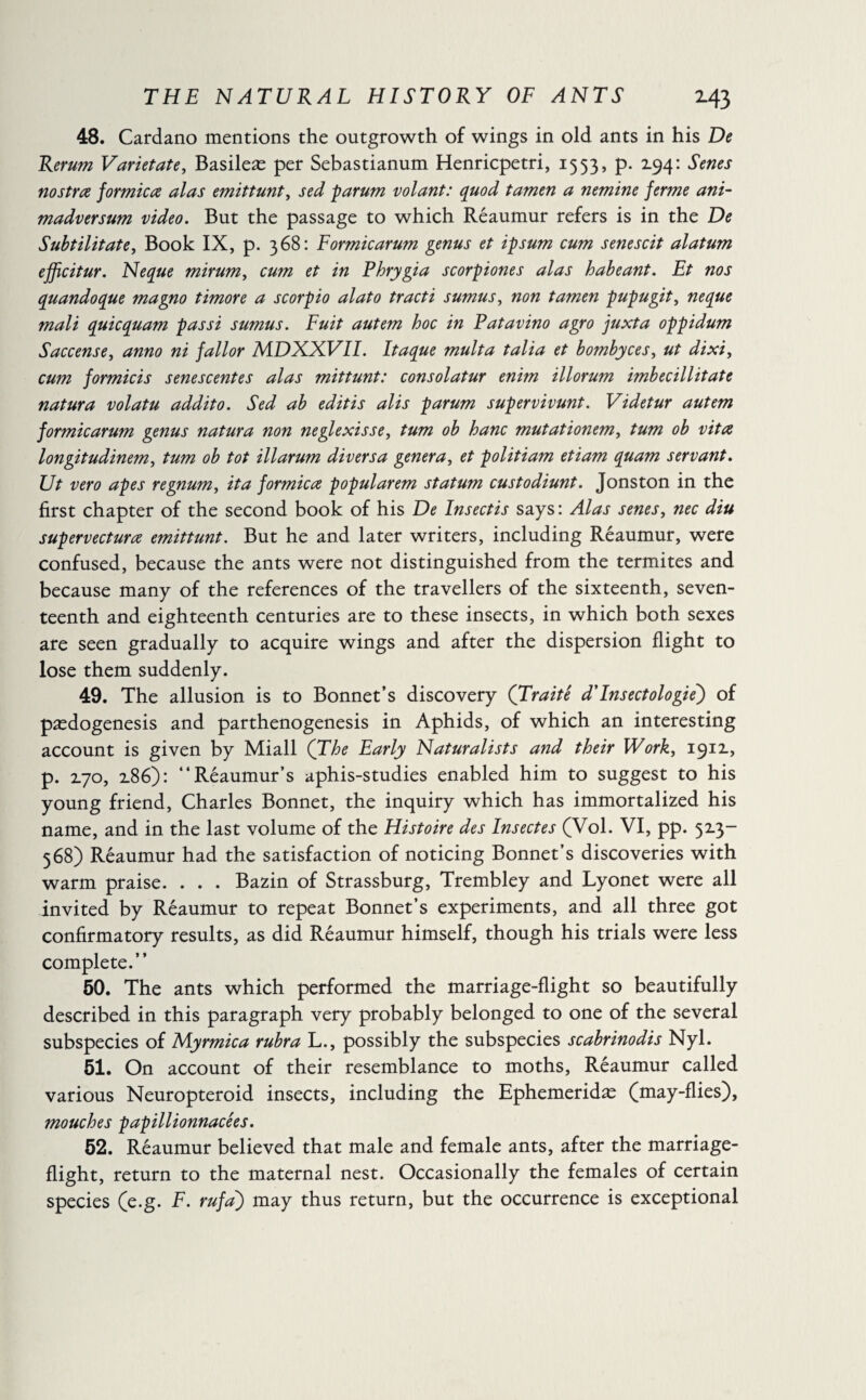48. Cardano mentions the outgrowth of wings in old ants in his De Rerum Varietate, Basileæ per Sebastianum Henricpetri, 1553, p. 2.94: Senes nostra formica alas emittunt, sed parum volant: quod tamen a nemine ferme ant- madversum video. But the passage to which Réaumur refers is in the De Subtilitate, Book IX, p. 368: Formicarum genus et ipsum cum senescit alatum efficitur. Neque mirum, cum et in Phrygia scorpiones alas habeant. Ft nos quandoque magno timoré a scorpio alato tract i sumus, non tamen pupugit, ne que mali quicquam passi sumus. Fuit autem hoc in Patavino agro fuxta oppidum Saccense, anno ni fallor MDXXVII. Itaque multa talia et bombyces, ut dixi, cum formicis sene scent es alas mittunt: consolatur enim illorum imbecillitate natura volatu addito. Sed ab edit is alis parum supervivunt. Videtur autem formicarum genus natura non neglexisse, turn ob hanc mutationem, turn ob vita longitudinem, turn ob tot illarum diversa genera, et politiam etiam quam servant. Ut vero apes regnum, it a formica popularem statum custodiunt. Jonston in the first chapter of the second book of his De Insectis says : Alas senes, nec diu supervectura emittunt. But he and later writers, including Réaumur, were confused, because the ants were not distinguished from the termites and because many of the references of the travellers of the sixteenth, seven¬ teenth and eighteenth centuries are to these insects, in which both sexes are seen gradually to acquire wings and after the dispersion flight to lose them suddenly. 49. The allusion is to Bonnet’s discovery (Traité d'lnsectologie) of pædogenesis and parthenogenesis in Aphids, of which an interesting account is given by Miall (The Early Naturalists and their Work, 1911, p. 2L70, x86): “Réaumur’s aphis-studies enabled him to suggest to his young friend, Charles Bonnet, the inquiry which has immortalized his name, and in the last volume of the Histoire des Insectes (Vol. VI, pp. 52.3- 368) Réaumur had the satisfaction of noticing Bonnet’s discoveries with warm praise. . . . Bazin of Strassburg, Trembley and Lyonet were all invited by Réaumur to repeat Bonnet’s experiments, and all three got confirmatory results, as did Réaumur himself, though his trials were less complete.” 50. The ants which performed the marriage-flight so beautifully described in this paragraph very probably belonged to one of the several subspecies of Myrmica rubra L., possibly the subspecies scabrinodis Nyl. 51. On account of their resemblance to moths, Réaumur called various Neuropteroid insects, including the Ephemeridæ (may-flies), mouches papillionnacées. 52. Réaumur believed that male and female ants, after the marriage- flight, return to the maternal nest. Occasionally the females of certain species (e.g. F. rufa) may thus return, but the occurrence is exceptional