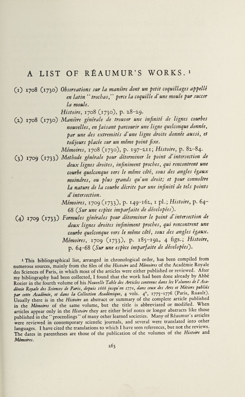 A LIST OF REAUMUR’S WORKS.1 U) 1708 (1730) Observations sur la manure dont un petit coquillages appelle en latin “ troc has, perce la coquille d'une moule pur succer la moule. Histoire, 1708 (1730), p. 18-19. (2.) 1708 (1730) Maniéré générale de trouver une infinité de lignes courbes nouvelles, en faisant parcourir une ligne quelconque donnée, par une des extrémités d'une ligne droite donnée aussi, et toujours placée sur un meme point fixe. Mémoires, 1708 (1730), p. 197-111; Histoire, p. 81-84. (3) 1709 (1733) Méthode générale pour déterminer le point d'intersection de deux lignes droites, infiniment proches, qui rencontrent une courbe quelconque vers le meme côté, sous des angles égaux moindres, ou plus grands qu un droit; et pour connoître la nature de la courbe décrite par une infinité de tels points d'intersection. Mémoires, 1709 (1733), p- 149-161, 1 pl.; Histoire, p. 64- 68 (Sur une espèce imparfaite de dévelopées'). (4) 1709 (1733) Formules générales pour déterminer le point d intersection de deux lignes droites infiniment proches, qui rencontrent une courbe quelconque vers le même côté, sous des angles égaux. Mémoires, 1709 (1733), p- 185-191, 4 figs.; Histoire, p. 64-68 (Sur une espece imparfaite de dévelopées'). 1 This bibliographical list, arranged in chronological order, has been compiled from numerous sources, mainly from the files of the Histoire and Mémoires of the Académie Royale des Sciences of Paris, in which most of the articles were either published or reviewed. After my bibliography had been collected, I found that the work had been done already by Abbe Rozier in the fourth volume of his Nouvelle Table des Articles contenus dans les Volumes de l Aca~ demie Toy ale des Sciences de Paris, depuis 1666 jusqu en 177°, dans ceux des Arts et Metiers publies par cette Académie, et dans la Collection Académique, 4 vols. 40, i775-I77^ (Paris, Ruault). Usually there is in the Histoire an abstract or summary of the complete article published in the Mémoires of the same volume, but the title is abbreviated or modified. When articles appear only in the Histoire they are either brief notes or longer abstracts like those published in the “proceedings” of many other learned societies. Many of Réaumur’s articles were reviewed in contemporary scientfic journals, and several were translated into other languages. I have cited the translations to which I have seen references, but not the reviews. The dates in parentheses are those of the publication of the volumes of the Histoire and Mémoires.