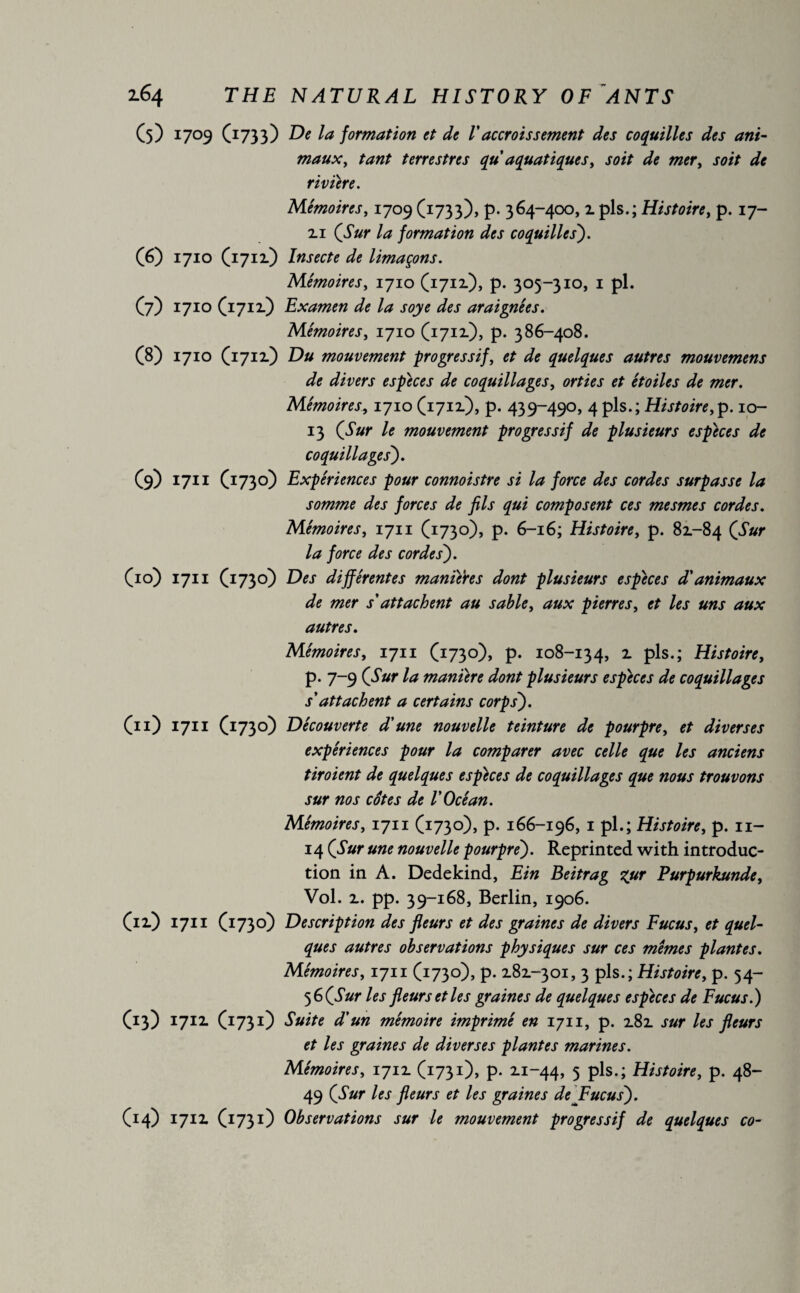 (5) 1709 (1733) De la formation et de Vaccroissement des coquilles des ani- maux, tant terrestres qu aquatiques, soit de mer, soit de riviere. Mémoires, 1709 (1733), p. 364-400, 1 pis.; Histoire, p. 17- ii la formation des coquilles). (6) 1710 (1711) Insecte de limaçons. Mémoires, 1710 (1711), p. 305-310, 1 pl. (7) 1710(1711) Examen de la soye des araignées. Mémoires, 1710 (1711), p. 386-408. (8) 1710 (1711) Du mouvement progressif, et de quelques autres mouvemens de divers especes de coquillages, orties et étoiles de mer. Mémoires, 1710 (1712.), p. 439-490, 4pis.;Histoire,]). 10- 13 (Sur le mouvement progressif de plusieurs especes de coquillages). (9) 1711 (1730) Expériences pour connoistre si la force des cordes surpasse la somme des forces de fils qui composent ces mesmes cordes. Mémoires, 1711 (1730), p. 6-16; Histoire, p. 82.-84 CSur la force des cordes). (10) 1711 (1730) Des différentes manières dont plusieurs especes d'animaux de mer s'attachent au sable, aux pierres, et les uns aux autres. Mémoires, 1711 (1730), p. 108-134, 1 pis-; Histoire, p. 7-9 (Sur la manière dont plusieurs especes de coquillages s'attachent a certains corps'). (11) 1711 (1730) Découverte d'une nouvelle teinture de pourpre, et diverses expériences pour la comparer avec celle que les anciens tiroient de quelques especes de coquillages que nous trouvons sur nos côtes de l'Océan. Mémoires, 1711 (1730), p. 166-196, 1 pl.; Histoire, p. 11- 14 (Sur une nouvelle pourpre). Reprinted with introduc¬ tion in A. Dedekind, Ein Beitrag %ur Purpurkunde, Vol. 1. pp. 39-168, Berlin, 1906. (n) 1711 (1730) Description des fleurs et des graines de divers Fucus, et quel¬ ques autres observations physiques sur ces memes plantes. Mémoires, 1711 (1730), p. 181-301, 3 pis.; Histoire, p. 54- 5 6 (Sur les fleurs et les graines de quelques espèces de Fucus.) (13) 1711 (1731) Suite d’un mémoire imprimé en 1711, p. 181 sur les fleurs et les graines de diverses plantes marines. Mémoires, 1711 (1731), p. 2.1-44, 5 pis.; Histoire, p. 48- 49 (Sur les fleurs et les graines de Fucus). (14) 1711 (1731) Observations sur le mouvement progressif de quelques co-