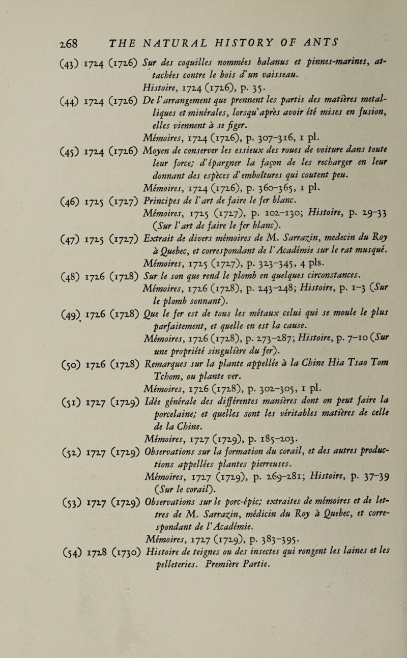 (43) 172.4 (172.6) Sur des coquilles nominees balanus et pinnés-marines, at¬ tachées contre le bois d'un vaisseau. Histoire, 172.4 (1726), p. 35- (44) 1724 (1726) De l'arrangement que prennent les partis des matières métal¬ liques et minérales, lorsqu apres avoir été mises en fusion, elles viennent ci se figer. Mémoires, 1724 (1726), p. 307-316, 1 pi. (45) 172.4 (1726) Moyen de conserver les essieux des roues de voiture dans toute leur force; d'épargner la façon de les recharger en leur donnant des especes d'emboîtures qui coûtent peu. Mémoires, 1724 (1726), p. 360-365, 1 pl. (46) 1725 (1727) Principes de l'art de faire le fer blanc. Mémoires, 1725 (1727), p. 102-130; Histoire, p. 19-33 (Sur Vart de faire le fer blanc). (47) 172.5 (1727) Extrait de divers mémoires de M. Sarrasin, médecin du Roy h Quebec, et correspondant de V Académie sur le rat musqué. Mémoires, 1725 (1727), p. 32.3-345, 4 pis. (48) 1726 (1728) Sur le son que rend le plomb en quelques circonstances. Mémoires, 1726 (1728), p. 243-248; Histoire, p. 1-3 (Sur le plomb sonnant). C49) 172.6 £1728) Que le fer est de tous les métaux celui qui se moule le plus parfaitement, et quelle en est la cause. Mémoires, 1726 (1728), p. 273-287; Histoire, p. 7-10 (Sur une propriété singulière du fer). ([50) 1726 (1728) Remarques sur la plante appellée d la Chine Hia Tsao Torn Tchom, ou plante ver. Mémoires, 17x6 (1728), p. 302-305, 1 pl. (51) 1727 (^1729) Idée générale des différentes manières dont on peut faire la porcelaine; et quelles sont les véritables matières de celle de la Chine. Mémoires, 1727 (1729), p. 185-203. (52) 1727 ([1729) Observations sur la formation du corail, et des autres produc¬ tions appellée s plantes pierreuses. Mémoires, 172.7 (1729), p. 269-281; Histoire, p. 37—39 (Sur le corail). C53) 172.7 (1729) Observations sur le porc-épic; extraites de mémoires et de let¬ tres de M. Sarrasin, médicin du Roy à Quebec, et corre¬ spondant de V Académie. Mémoires, 1727 (1729), p. 383-395. (54) 1728 (1730) Histoire de teignes ou des insectes qui rongent les laines et les pelleteries. Première Partie.