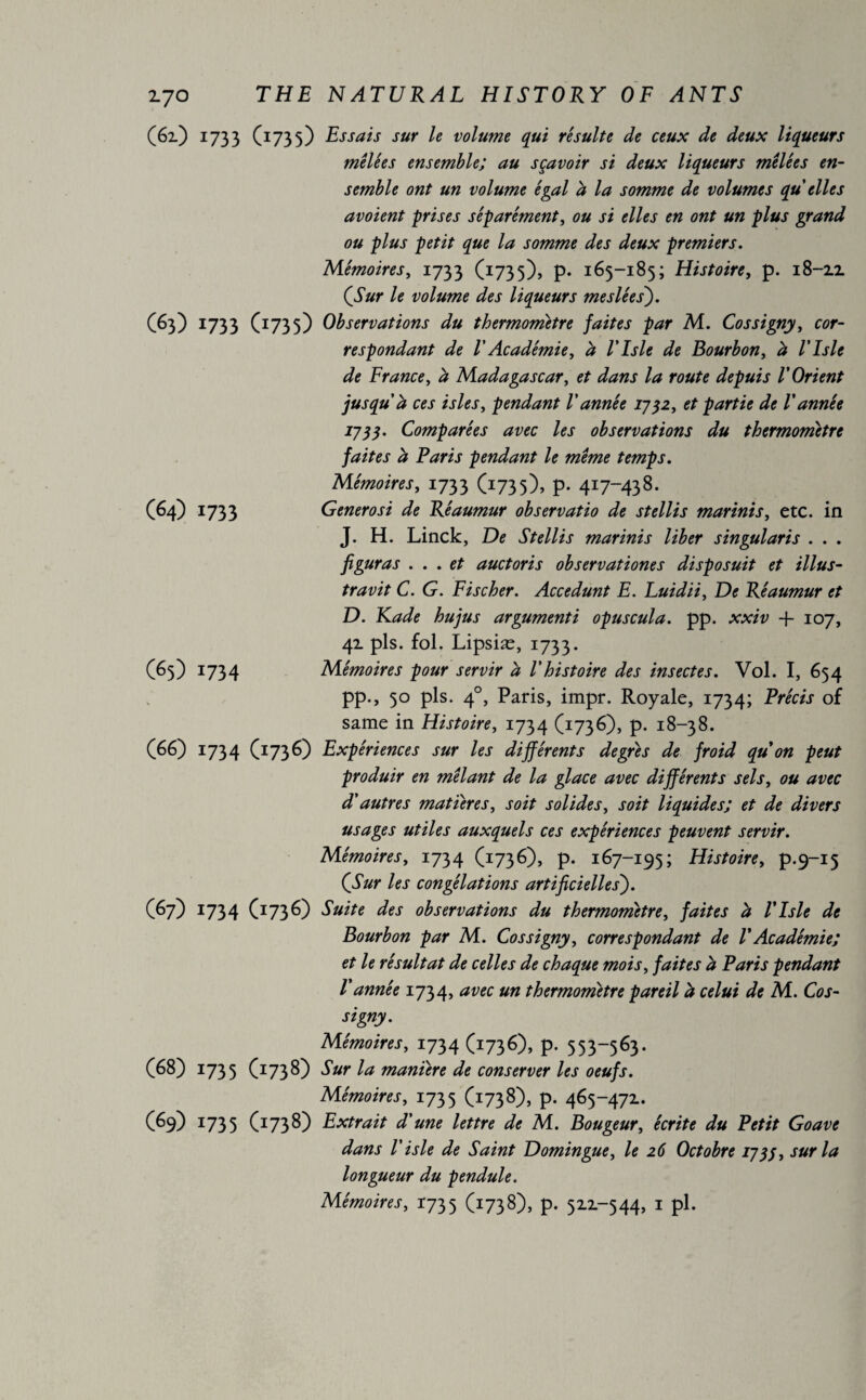 (61) 1733 (1735) Essais sur le volume qui résulte de ceux de deux liqueurs mêlées ensemble; au sçavoir si deux liqueurs mêlées en¬ semble ont un volume égal h la somme de volumes qu elles avoient prises séparément, ou si elles en ont un plus grand ou plus petit que la somme des deux premiers. Mémoires, 1733 (1735), P* 165-185; Histoire, p. 18-2.1 (.Sur le volume des liqueurs me siée s). (63) 1733 (1735) Observations du thermomètre faites par M. Cossigny, cor¬ respondant de l'Académie, a l'isle de Bourbon, à l’Isle de France, à Madagascar, et dans la route depuis l'Orient jusqu'à ces isles, pendant l'année 1732, et partie de Vannée 1735. Comparées avec les observations du thermomètre faites à Paris pendant le même temps. Mémoires, 1733 (1735), p. 417-438. Generosi de Réaumur observatio de stellis marinis, etc. in J. H. Linck, De Stellis marinis liber singularis . . . figuras . . . et auctoris observationes disposait et illus- travit C. G. Fischer. Accédant E. Luidii, De Réaumur et D. Rade hujus argumenté opus cul a. pp. xxiv + 107, 41 pis. fol. Lipsiæ, 1733. Mémoires pour servir à l'histoire des insectes. Vol. I, 654 pp., 50 pis. 40, Paris, impr. Royale, 1734; Précis of same in Histoire, 1734 (1736), p. 18-38. (66) 1734 (1736) Expériences sur les différents degrés de froid qu on peut produir en mêlant de la glace avec différents sels, ou avec d'autres matières, soit solides, soit liquides; et de divers usages utiles auxquels ces expériences peuvent servir. Mémoires, 1734 Cx73 ^)), p. 167-195; Histoire, p.9-15 (Sur les congélations artificielles'). (67) 1734 (3736) Suite des observations du thermomètre, faites à l'isle de Bourbon par M. Cossigny, correspondant de VAcadémie; et le résultat de celles de chaque mois, faites à Paris pendant Vannée 1734, avec un thermomètre pareil à celui de M. Cos¬ signy. Mémoires, 1734 (1736), P- 553—563. (68) 1735 CI738) Sur la manière de conserver les oeufs. Mémoires, 1735 CI73^), p. 465-471. (69) 1735 CI73^) Extrait d'une lettre de M. Bougeur, écrite du Petit Goave dans l'isle de Saint Domingue, le 26 Octobre 1735, sur la longueur du pendule. Mémoires, 1735 (I73^), p- 511-544, 1 pl. (64) 1733 (65) 17Î4