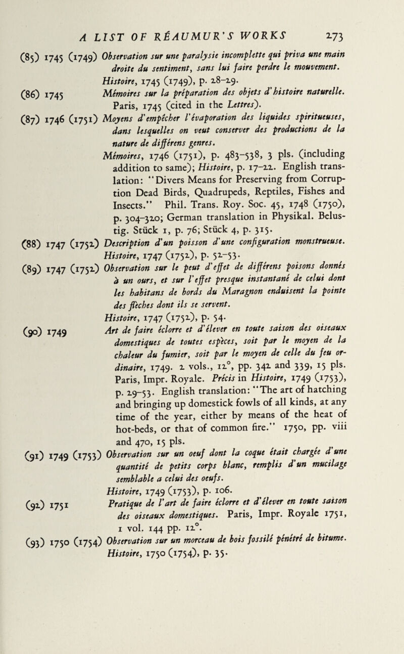 (85) 1745 O749) (86) 1745 (87) 1746 O75 0 (88) 1747 (89) 1747 (I751) (175O (90) 1749 (9O J749 (1753) (91) 1751 (93) i75° (r754> Observation sur une paralysie incomplete qui priva une main droite du sentiment, sans lui faire perdre le mouvement. Histoire, 1745 (1749), p- 2.8-19. Mémoires sur la préparation des objets d histoire naturelle. Paris, 1745 (cited in the Lettres). Moyens d'empêcher V évaporation des liquides spiritueuses, dans lesquelles on veut conserver des productions de la nature de différens genres. Mémoires, 1746 (1751), P- 483“538> 3 Pls- (including addition to same); Histoire, p. 17-11. English trans¬ lation: “Divers Means for Preserving from Corrup¬ tion Dead Birds, Quadrupeds, Reptiles, Fishes and Insects.** Phil. Trans. Roy. Soc. 45, 1748 (1750), p. 304-310; German translation in Physikal. Belus- tig. Stiick 1, p. 76; Stiick 4, p. 315. Description d'un poisson d'une configuration monstrueuse. Histoire, 1747 (175O, P- 52-“53* Observation sur le peut d'effet de différens poisons donnés b un ours, et sur l'effet presque instantané de celui dont les habitans de bords du Maragnon enduisent la pointe des fléchés dont ils se servent. Histoire, 1747 (1752-), P- 54- Art de faire éclorre et d'élever en toute saison des oiseaux domestiques de toutes especes, soit par le moyen de la chaleur du fumier, soit par le moyen de celle du feu or¬ dinaire, 1749- 1 vols., ii°, pp- 342- an^ 339> *5 P^* Paris, Impr. Royale. Précis in Histoire, 1749 (I753)> p. 19-53- English translation: “The art of hatching and bringing up domestick fowls of all kinds, at any time of the year, either by means of the heat of hot-beds, or that of common fire.” 1750, pp. viii and 470, 15 pis. Observation sur un oeuf dont la coque était chargee d une quantité de petits corps blanc, remplis d'un mucilage semblable a celui des oeufs. Histoire, 1749 (1753)» P- Io6* Pratique de l'art de faire éclorre et d'élever en toute saison des oiseaux domestiques. Paris, Impr. Royale 1751 » 1 vol. 144 pp. ii°. Observation sur un morceau de bois fossilé pénétré de bitume. Histoire, 1750 (i754)> P- 35*