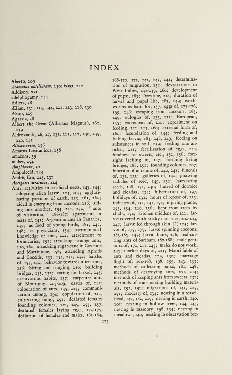 INDEX Aberto, Z09 Acamatus antillarum, Z50; klugi, 150 Addison, xvi adelphogamy, 244 Adlerz, 38 Ælian, 132., 133, M2-» 2.21, 223, X2-8> x3° Æsop, 229 Agassiz, 38 Albert the Great (Albertus Magnus), 160, Z39 Aldrovandi, 2.6, 17, 131, 221, 227, 230, 139, Z4°, 241 Althaa rosea, 256 Amatus Lusitanicus, 138 amazons, 39 amber, X54 Amphioxus, 30 Ampulecid, Z44 André, Ern, 2.2.5, 232 Anergates atratulus, 224 Ants, activities in artificial nests, 143» I44> adopting alien larvae, 2.04, 205; aggluti¬ nating particles of earth, 2.15, 261, 262; aided in emerging from cocoons, 2.16; aid¬ ing one another, 194, 2.51, 252; ants of visitation,’’ 186-187; apartments in nests of, 141; Argentine ants in Canaries, 2.37; as food of young birds, 181, 247, Z48; as physicians, 134; astronomical knowledge of ants, 2.2.2.; attachment to formicaries, 191; attacking strange ants, zio, z6z; attacking sugar-cane in Cayenne and Martinique, 156; attending Aphids and Coccids, 153, 154, 2-3 2.32; battles of, 155, Z3Z; behavior towards alien ants, zi6; biting and stinging, zio; building bridges, 153, X3Z; caring for brood, 245; carnivorous habits, 157; carpenter ants of Montigny, Z05-Z09; castes of, Z41; colouration of ants, 135, ZZ3; communi¬ cation among, 194; copulation of, zn; cultivating fungi, Z51; deàlated females founding colonies, xvi, Z45, Z55, Z57; deàlated females laying eggs, 173-175; deàlation of females and males, 16Z-164, 168-170, 171, Z4Z, Z43, Z44; determina¬ tion of migration, X51; devastations in West Indies, Z3Z-Z39, z6o; development of pupae, 185; Doryline, ZZ5; duration of larval and pupal life, 183, 249; earth¬ worms as baits for, 157; eggs of, 173-176, 199, 246; escaping from cocoons, 185, 249; eulogies of, 133, 222; European, 135; excrement of, 200; experiment on feeding, 212, 213, 260; external form of, 160; fecundation of, 244; feeding and licking larvae, 183, 248, 249; feeding on substances in soil, 239; feeding one an¬ other, 211 ; fertilization of eggs, 244; fondness for sweets, etc., 152, 156; fore¬ sight lacking in, 147; forming living bridges, 188, 251; founding colonies, 207; function of antennae of, 240, 241; funerals of, 132, 222; galleries of, 142; gnawing radicles of seed, 149, 230; harvesting seeds, 148, 151, 230; hatred of dormice and cicadas, 134; hibernation of, 197; holidays of, 132; hours of repose of, 213; industry of, 131, 141, 194; injuring plants, 153, 154, 200, 256; kept from trees by chalk, 154; kitchen middens of, 222; lar¬ vae covered with sticky moisture, 202-203, 247; larvae fed through skin, (?) 204; lar¬ vae of, 175, 179; larvae spinning cocoons, 183-185, 249; larval hairs, 256; leaf-cut¬ ting ants of Surinam, 187-188; male geni¬ talia of, 172, 211, 245 ; males do not work, Z45; market days of, 221; Maori fable of ants and cicadas, 229, 230; marriage flight of, 164-168, 198, 199, 243, 255; methods of collecting pupae, 181, 248; methods of destroying ants, xvi, 214; methods of keeping ants from sweets, 152; methods of transporting building materi¬ als, 191, 192; migrations of, 141, 225, 251; modesty of, 134; nesting in a teasel- head, 147, 182, 229; nesting in earth, 140, 201; nesting in hollow trees, 144, 145; nesting in masonry, 198, 254; nesting in meadows, 140; nesting in observation bee-