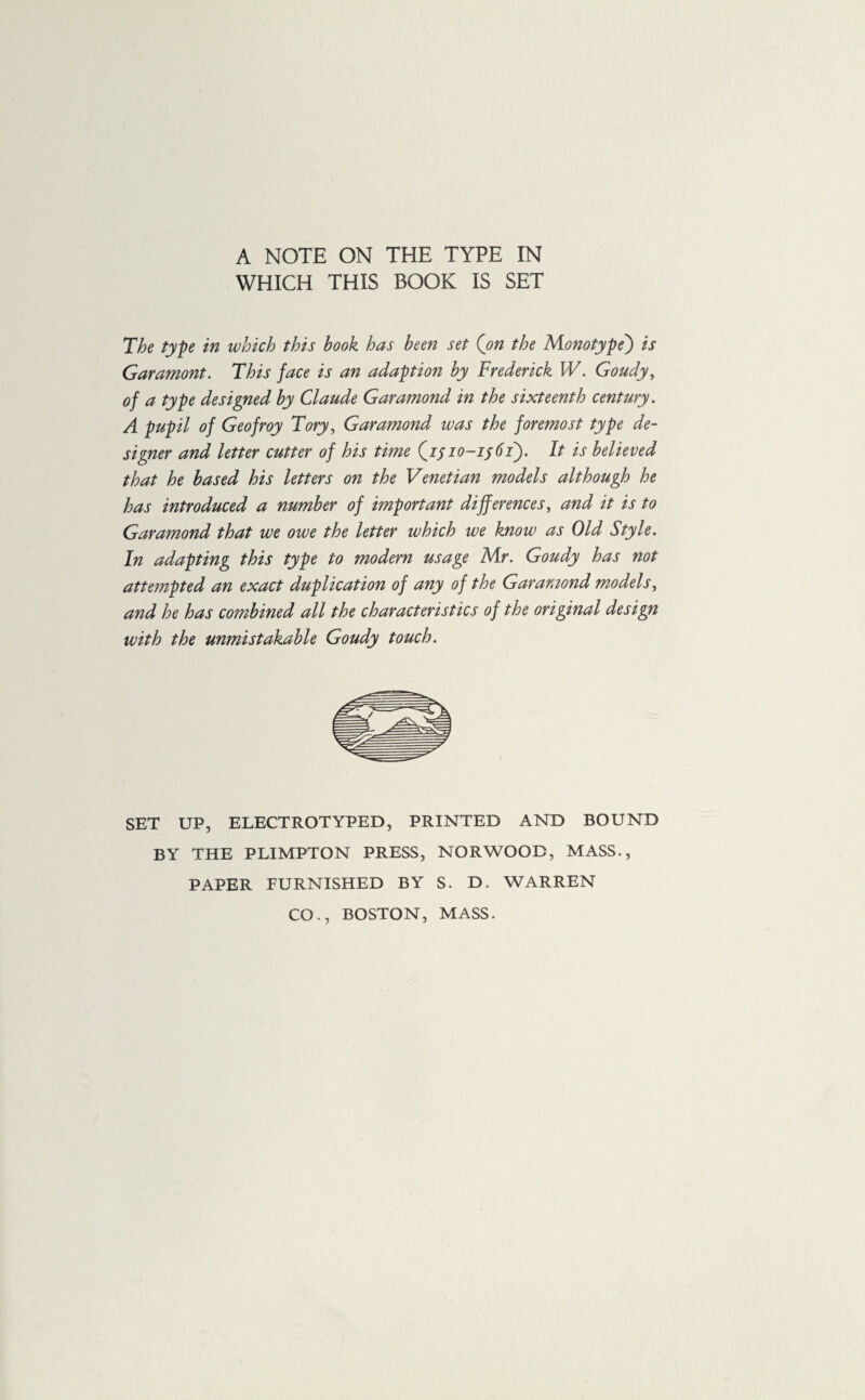 A NOTE ON THE TYPE IN WHICH THIS BOOK IS SET The type in which this book has been set ('on the Monotype) is Garamont. This face is an adaption by Frederick W. Goudy, of a type designed by Claude Garamond in the sixteenth century. A pupil of Geofroy Tory, Garamond was the foremost type de¬ signer and letter cutter of his time (1/ 10-1561). It is believed that he based his letters on the Venetian models although he has introduced a number of important differences, and it is to Garamond that we owe the letter which we know as Old Style. In adapting this type to modern usage Mr. Goudy has not attempted an exact duplication of any of the Garamond models, and he has combined all the characteristics of the original design with the unmistakable Goudy touch. SET UP, ELECTROTYPED, PRINTED AND BOUND BY THE PLIMPTON PRESS, NORWOOD, MASS., PAPER FURNISHED BY S. D. WARREN CO., BOSTON, MASS.