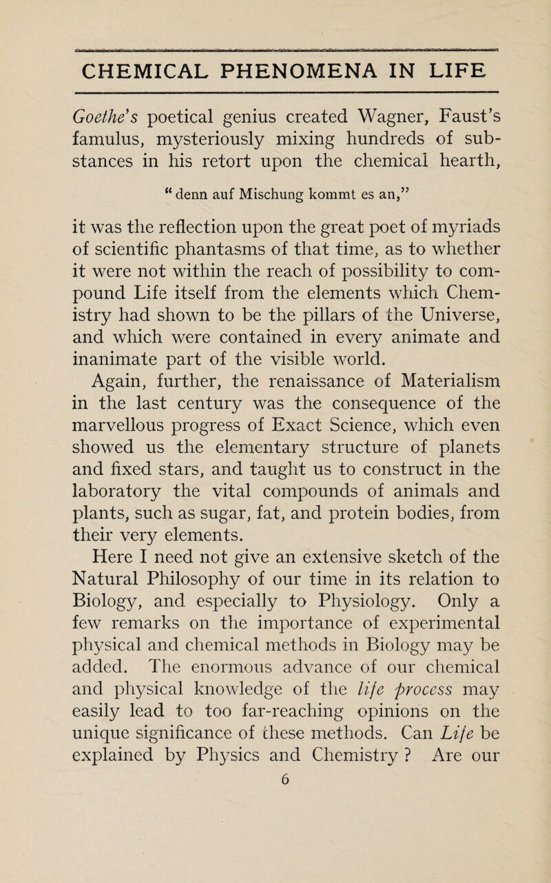 Goethe's poetical genius created Wagner, Faust’s famulus, mysteriously mixing hundreds of sub¬ stances in his retort upon the chemical hearth, “ denn auf Mischung kommt es an,” it was the reflection upon the great poet of myriads of scientific phantasms of that time, as to whether it were not within the reach of possibility to com¬ pound Life itself from the elements which Chem¬ istry had shown to be the pillars of the Universe, and which were contained in every animate and inanimate part of the visible world. Again, further, the renaissance of Materialism in the last century was the consequence of the marvellous progress of Exact Science, which even showed us the elementary structure of planets and fixed stars, and taught us to construct in the laboratory the vital compounds of animals and plants, such as sugar, fat, and protein bodies, from their very elements. Here I need not give an extensive sketch of the Natural Philosophy of our time in its relation to Biology, and especially to Physiology. Only a few remarks on the importance of experimental physical and chemical methods in Biology may be added. The enormous advance of our chemical and physical knowledge of the life process may easily lead to too far-reaching opinions on the unique significance of these methods. Can Life be explained by Physics and Chemistry ? Are our