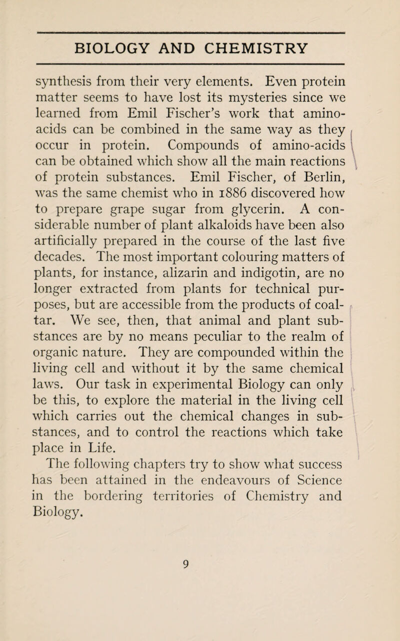 synthesis from their very elements. Even protein matter seems to have lost its mysteries since we learned from Emil Fischer’s work that amino- acids can be combined in the same way as they occur in protein. Compounds of amino-acids can be obtained which show all the main reactions of protein substances. Emil Fischer, of Berlin, was the same chemist who in 1886 discovered how to prepare grape sugar from glycerin. A con¬ siderable number of plant alkaloids have been also artificially prepared in the course of the last five decades. The most important colouring matters of plants, for instance, alizarin and indigotin, are no longer extracted from plants for technical pur¬ poses, but are accessible from the products of coal- tar. We see, then, that animal and plant sub¬ stances are by no means peculiar to the realm of organic nature. They are compounded within the living cell and without it by the same chemical laws. Our task in experimental Biology can only be this, to explore the material in the living cell which carries out the chemical changes in sub¬ stances, and to control the reactions which take place in Life. The following chapters try to show what success has been attained in the endeavours of Science in the bordering territories of Chemistry and Biology.