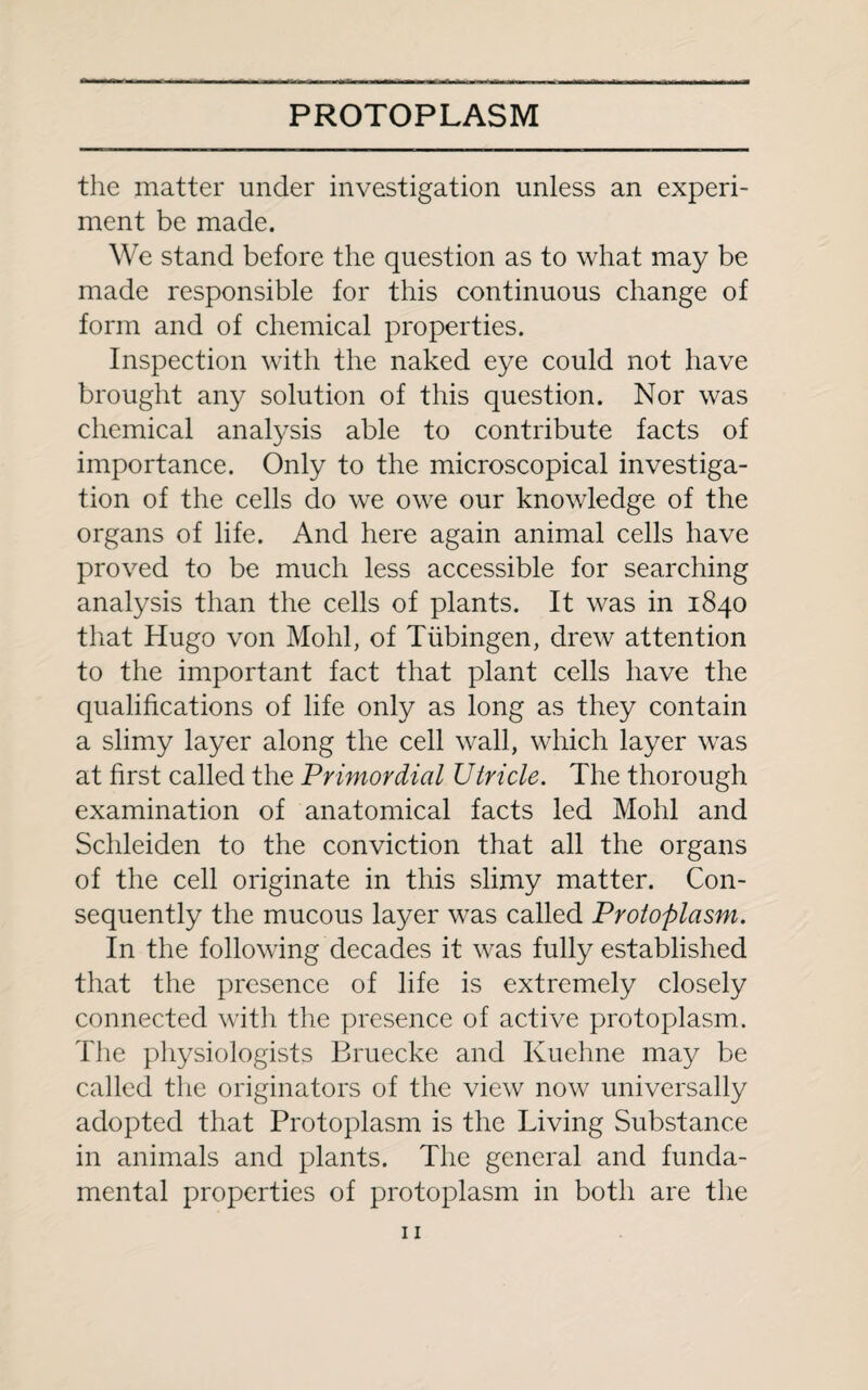 the matter under investigation unless an experi¬ ment be made. We stand before the question as to what may be made responsible for this continuous change of form and of chemical properties. Inspection with the naked eye could not have brought any solution of this question. Nor was chemical analysis able to contribute facts of importance. Only to the microscopical investiga¬ tion of the cells do we owe our knowledge of the organs of life. And here again animal cells have proved to be much less accessible for searching analysis than the cells of plants. It was in 1840 that Hugo von Mohl, of Tubingen, drew attention to the important fact that plant cells have the qualifications of life only as long as they contain a slimy layer along the cell wall, which layer was at first called the Primordial Utricle. The thorough examination of anatomical facts led Mohl and Schleiden to the conviction that all the organs of the cell originate in this slimy matter. Con¬ sequently the mucous layer was called Protoplasm. In the following decades it was fully established that the presence of life is extremely closely connected with the presence of active protoplasm. The physiologists Bruecke and Ivuehne may be called the originators of the view now universally adopted that Protoplasm is the Living Substance in animals and plants. The general and funda¬ mental properties of protoplasm in both are the