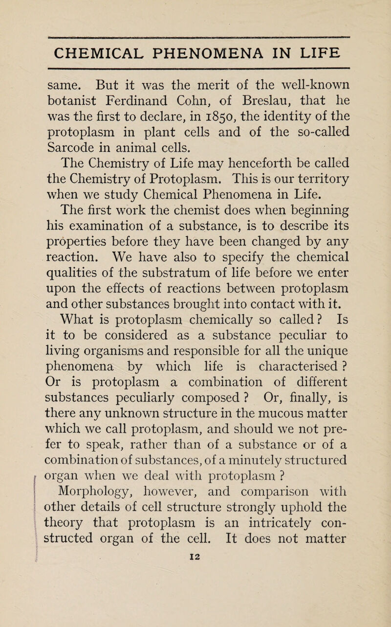 same. But it was the merit of the well-known botanist Ferdinand Cohn, of Breslau, that he was the first to declare, in 1850, the identity of the protoplasm in plant cells and of the so-called Sarcode in animal cells. The Chemistry of Life may henceforth be called the Chemistry of Protoplasm. This is our territory when we study Chemical Phenomena in Life. The first work the chemist does when beginning his examination of a substance, is to describe its properties before they have been changed by any reaction. We have also to specify the chemical qualities of the substratum of life before we enter upon the effects of reactions between protoplasm and other substances brought into contact with it. What is protoplasm chemically so called ? Is it to be considered as a substance peculiar to living organisms and responsible for all the unique phenomena by which life is characterised ? Or is protoplasm a combination of different substances peculiarly composed ? Or, finally, is there any unknown structure in the mucous matter which we call protoplasm, and should we not pre¬ fer to speak, rather than of a substance or of a combination of substances, of a minutely structured organ when we deal with protoplasm ? Morphology, however, and comparison with other details of cell structure strongly uphold the theory that protoplasm is an intricately con¬ structed organ of the cell. It does not matter