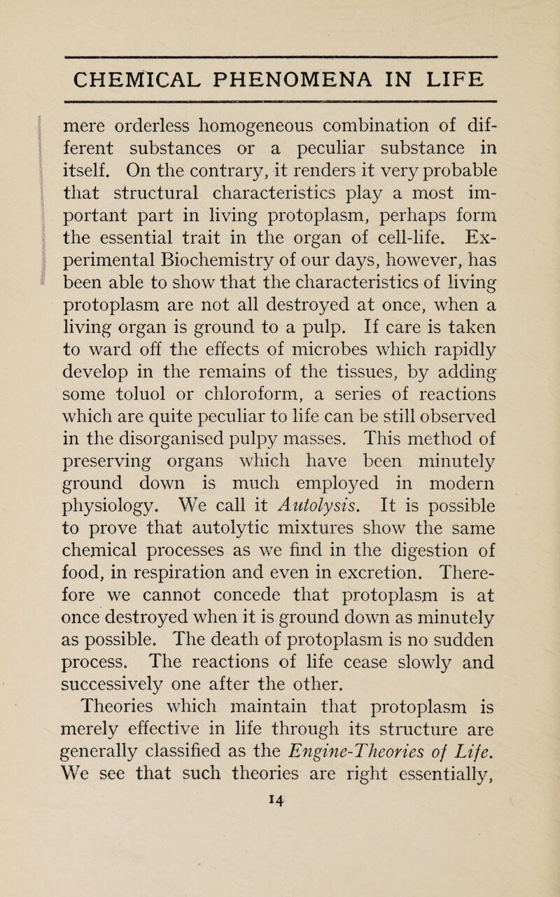 mere orderless homogeneous combination of dif¬ ferent substances or a peculiar substance in itself. On the contrary, it renders it very probable that structural characteristics play a most im¬ portant part in living protoplasm, perhaps form the essential trait in the organ of cell-life. Ex¬ perimental Biochemistry of our days, however, has been able to show that the characteristics of living protoplasm are not all destroyed at once, when a living organ is ground to a pulp. If care is taken to ward off the effects of microbes which rapidly develop in the remains of the tissues, by adding some toluol or chloroform, a series of reactions which are quite peculiar to life can be still observed in the disorganised pulpy masses. This method of preserving organs which have been minutely ground down is much employed in modern physiology. We call it Autolysis. It is possible to prove that autolytic mixtures show the same chemical processes as we find in the digestion of food, in respiration and even in excretion. There¬ fore we cannot concede that protoplasm is at once destroyed when it is ground down as minutely as possible. The death of protoplasm is no sudden process. The reactions of life cease slowly and successively one after the other. Theories which maintain that protoplasm is merely effective in life through its structure are generally classified as the Engine-Theories of Life. We see that such theories are right essentially,