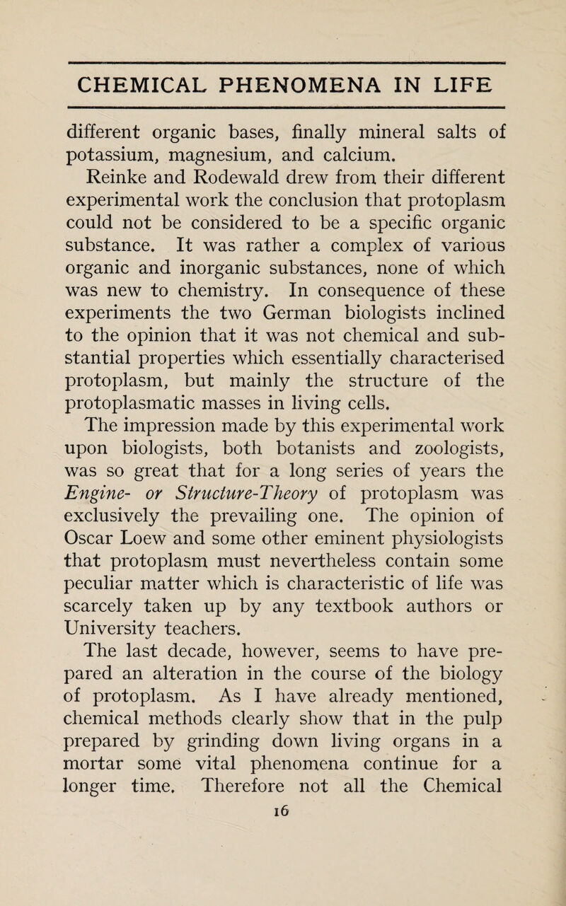 different organic bases, finally mineral salts of potassium, magnesium, and calcium. Reinke and Rodewald drew from their different experimental work the conclusion that protoplasm could not be considered to be a specific organic substance. It was rather a complex of various organic and inorganic substances, none of which was new to chemistry. In consequence of these experiments the two German biologists inclined to the opinion that it was not chemical and sub¬ stantial properties which essentially characterised protoplasm, but mainly the structure of the protoplasmatic masses in living cells. The impression made by this experimental work upon biologists, both botanists and zoologists, was so great that for a long series of years the Engine- or Structure-Theory of protoplasm was exclusively the prevailing one. The opinion of Oscar Loew and some other eminent physiologists that protoplasm must nevertheless contain some peculiar matter which is characteristic of life was scarcely taken up by any textbook authors or University teachers. The last decade, however, seems to have pre¬ pared an alteration in the course of the biology of protoplasm. As I have already mentioned, chemical methods clearly show that in the pulp prepared by grinding down living organs in a mortar some vital phenomena continue for a longer time. Therefore not all the Chemical