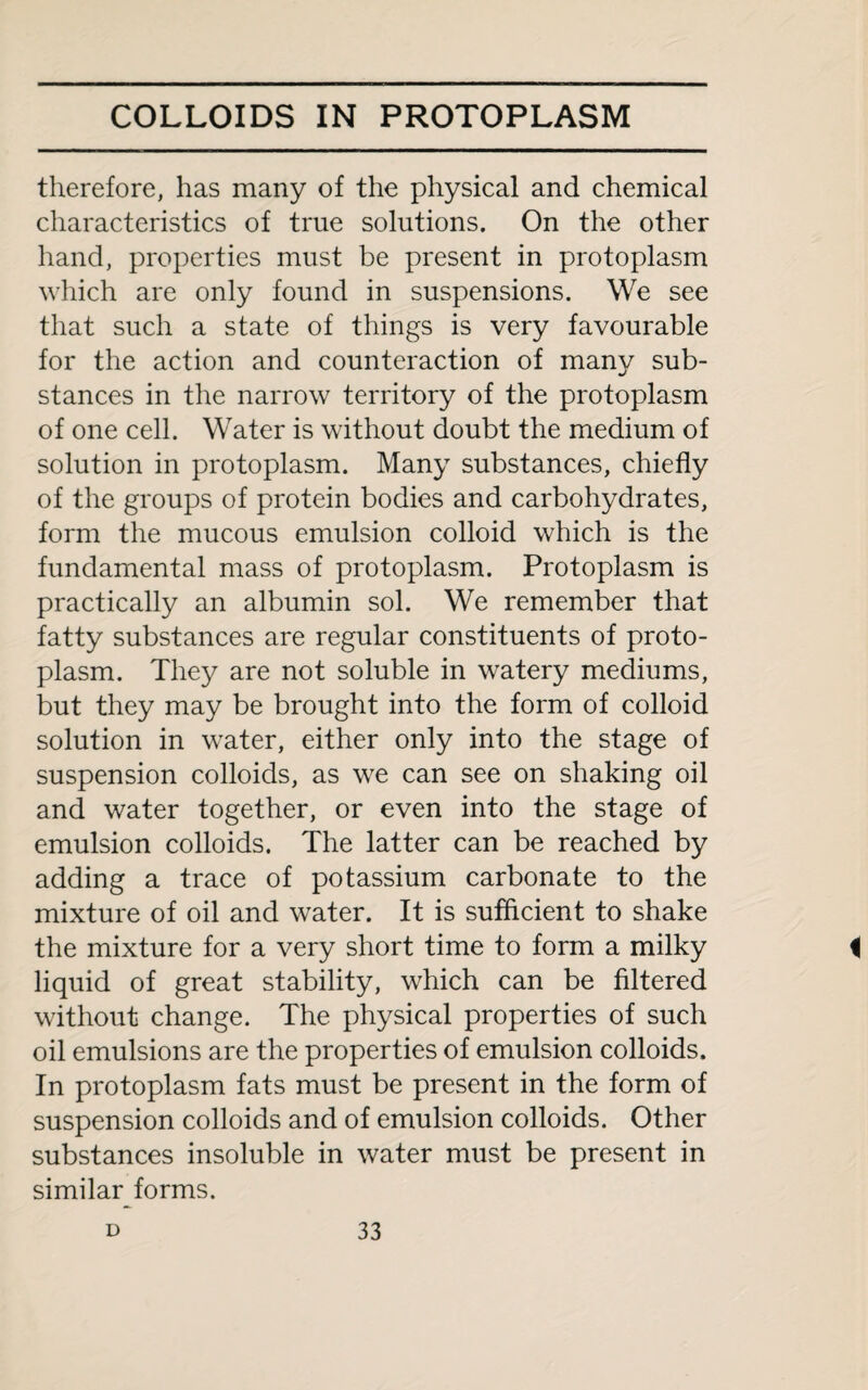 therefore, has many of the physical and chemical characteristics of true solutions. On the other hand, properties must be present in protoplasm which are only found in suspensions. We see that such a state of things is very favourable for the action and counteraction of many sub¬ stances in the narrow territory of the protoplasm of one cell. Water is without doubt the medium of solution in protoplasm. Many substances, chiefly of the groups of protein bodies and carbohydrates, form the mucous emulsion colloid which is the fundamental mass of protoplasm. Protoplasm is practically an albumin sol. We remember that fatty substances are regular constituents of proto¬ plasm. They are not soluble in watery mediums, but they may be brought into the form of colloid solution in water, either only into the stage of suspension colloids, as we can see on shaking oil and water together, or even into the stage of emulsion colloids. The latter can be reached by adding a trace of potassium carbonate to the mixture of oil and water. It is sufficient to shake the mixture for a very short time to form a milky i liquid of great stability, which can be filtered without change. The physical properties of such oil emulsions are the properties of emulsion colloids. In protoplasm fats must be present in the form of suspension colloids and of emulsion colloids. Other substances insoluble in water must be present in similar forms.