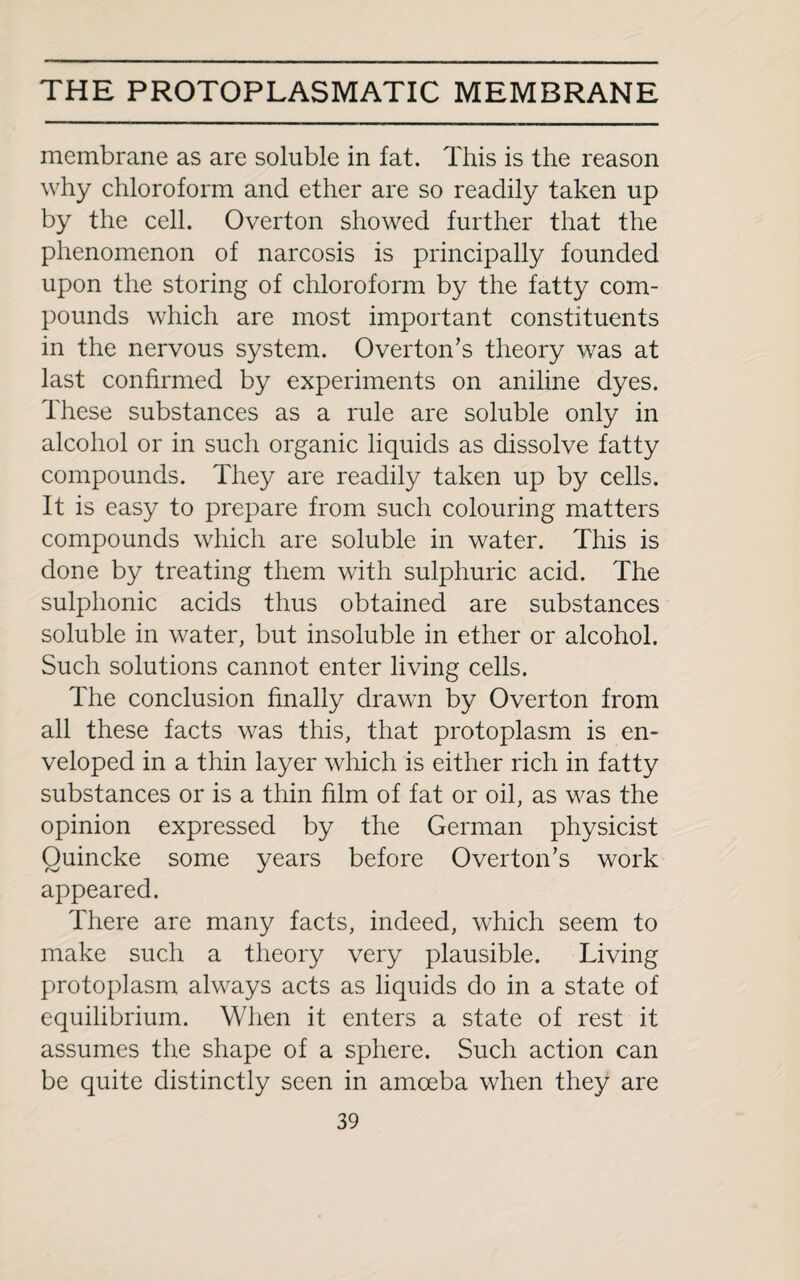 membrane as are soluble in fat. This is the reason why chloroform and ether are so readily taken up by the cell. Overton showed further that the phenomenon of narcosis is principally founded upon the storing of chloroform by the fatty com¬ pounds which are most important constituents in the nervous system. Overton’s theory was at last confirmed by experiments on aniline dyes. These substances as a rule are soluble only in alcohol or in such organic liquids as dissolve fatty compounds. They are readily taken up by cells. It is easy to prepare from such colouring matters compounds which are soluble in water. This is done by treating them with sulphuric acid. The sulphonic acids thus obtained are substances soluble in water, but insoluble in ether or alcohol. Such solutions cannot enter living cells. The conclusion finally drawn by Overton from all these facts was this, that protoplasm is en¬ veloped in a thin layer which is either rich in fatty substances or is a thin him of fat or oil, as was the opinion expressed by the German physicist Quincke some years before Overton’s work appeared. There are many facts, indeed, which seem to make such a theory very plausible. Living protoplasm always acts as liquids do in a state of equilibrium. When it enters a state of rest it assumes the shape of a sphere. Such action can be quite distinctly seen in amoeba when they are